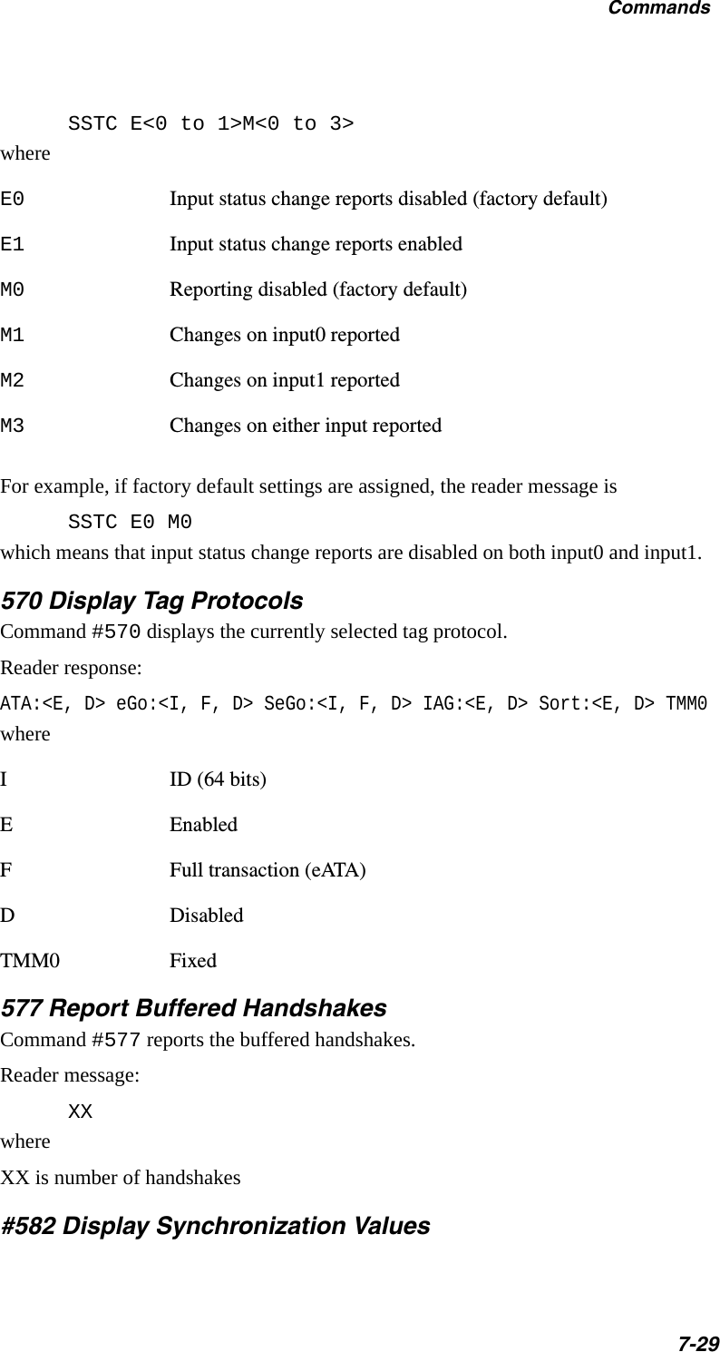 Commands7-29SSTC E&lt;0 to 1&gt;M&lt;0 to 3&gt;whereE0 Input status change reports disabled (factory default)E1 Input status change reports enabledM0 Reporting disabled (factory default)M1 Changes on input0 reportedM2 Changes on input1 reportedM3 Changes on either input reportedFor example, if factory default settings are assigned, the reader message isSSTC E0 M0which means that input status change reports are disabled on both input0 and input1.570 Display Tag ProtocolsCommand #570 displays the currently selected tag protocol.Reader response:ATA:&lt;E, D&gt; eGo:&lt;I, F, D&gt; SeGo:&lt;I, F, D&gt; IAG:&lt;E, D&gt; Sort:&lt;E, D&gt; TMM0whereI ID (64 bits)E EnabledF Full transaction (eATA)D DisabledTMM0 Fixed577 Report Buffered HandshakesCommand #577 reports the buffered handshakes.Reader message:XXwhereXX is number of handshakes#582 Display Synchronization Values