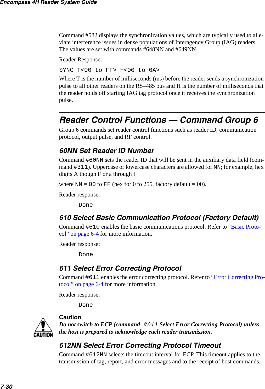 Encompass 4H Reader System Guide7-30Command #582 displays the synchronization values, which are typically used to alle-viate interference issues in dense populations of Interagency Group (IAG) readers. The values are set with commands #648NN and #649NN.Reader Response:SYNC T&lt;00 to FF&gt; H&lt;00 to 0A&gt;Where T is the number of milliseconds (ms) before the reader sends a synchronization pulse to all other readers on the RS–485 bus and H is the number of milliseconds that the reader holds off starting IAG tag protocol once it receives the synchronization pulse.Reader Control Functions — Command Group 6Group 6 commands set reader control functions such as reader ID, communication protocol, output pulse, and RF control.60NN Set Reader ID NumberCommand #60NN sets the reader ID that will be sent in the auxiliary data field (com-mand #311). Uppercase or lowercase characters are allowed for NN; for example, hex digits A though F or a through fwhere NN = 00 to FF (hex for 0 to 255, factory default = 00).Reader response:Done610 Select Basic Communication Protocol (Factory Default)Command #610 enables the basic communications protocol. Refer to “Basic Proto-col” on page 6-4 for more information.Reader response:Done 611 Select Error Correcting ProtocolCommand #611 enables the error correcting protocol. Refer to “Error Correcting Pro-tocol” on page 6-4 for more information.Reader response:DoneCautionDo not switch to ECP (command #611 Select Error Correcting Protocol) unless the host is prepared to acknowledge each reader transmission.612NN Select Error Correcting Protocol TimeoutCommand #612NN selects the timeout interval for ECP. This timeout applies to the transmission of tag, report, and error messages and to the receipt of host commands. 