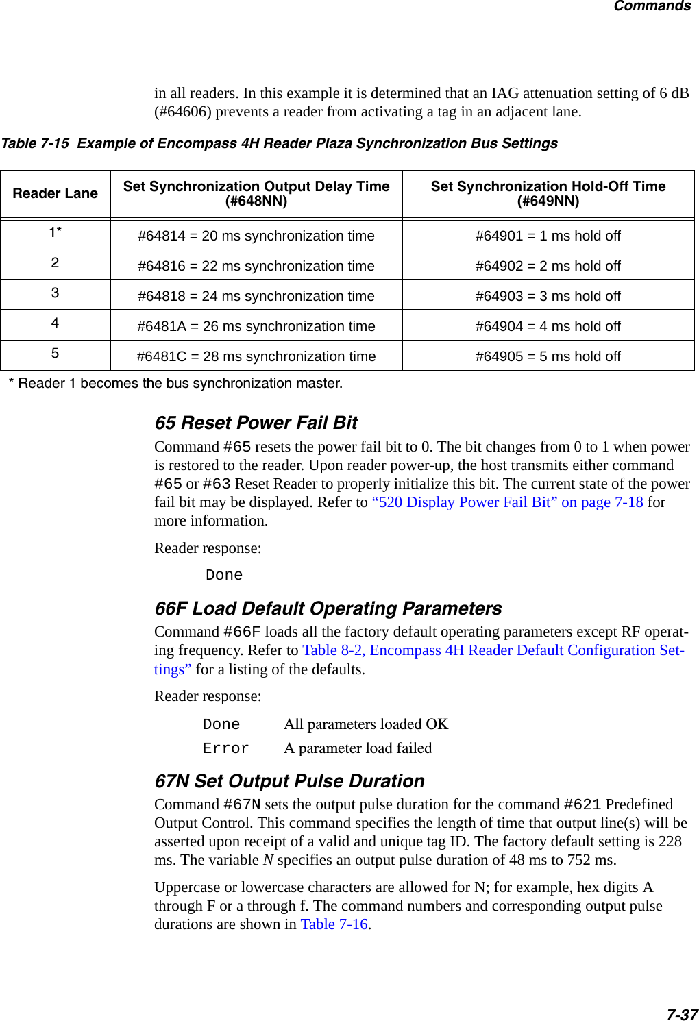Commands7-37in all readers. In this example it is determined that an IAG attenuation setting of 6 dB (#64606) prevents a reader from activating a tag in an adjacent lane.Table 7-15  Example of Encompass 4H Reader Plaza Synchronization Bus SettingsReader Lane Set Synchronization Output Delay Time (#648NN)Set Synchronization Hold-Off Time (#649NN)1* #64814 = 20 ms synchronization time #64901 = 1 ms hold off2#64816 = 22 ms synchronization time #64902 = 2 ms hold off3#64818 = 24 ms synchronization time #64903 = 3 ms hold off4#6481A = 26 ms synchronization time #64904 = 4 ms hold off5#6481C = 28 ms synchronization time #64905 = 5 ms hold off* Reader 1 becomes the bus synchronization master.65 Reset Power Fail BitCommand #65 resets the power fail bit to 0. The bit changes from 0 to 1 when power is restored to the reader. Upon reader power-up, the host transmits either command #65 or #63 Reset Reader to properly initialize this bit. The current state of the power fail bit may be displayed. Refer to “520 Display Power Fail Bit” on page 7-18 for more information.Reader response:Done66F Load Default Operating ParametersCommand #66F loads all the factory default operating parameters except RF operat-ing frequency. Refer to Table 8-2, Encompass 4H Reader Default Configuration Set-tings” for a listing of the defaults.Reader response:Done All parameters loaded OKError A parameter load failed67N Set Output Pulse DurationCommand #67N sets the output pulse duration for the command #621 Predefined Output Control. This command specifies the length of time that output line(s) will be asserted upon receipt of a valid and unique tag ID. The factory default setting is 228 ms. The variable N specifies an output pulse duration of 48 ms to 752 ms.Uppercase or lowercase characters are allowed for N; for example, hex digits A through F or a through f. The command numbers and corresponding output pulse durations are shown in Table 7-16.