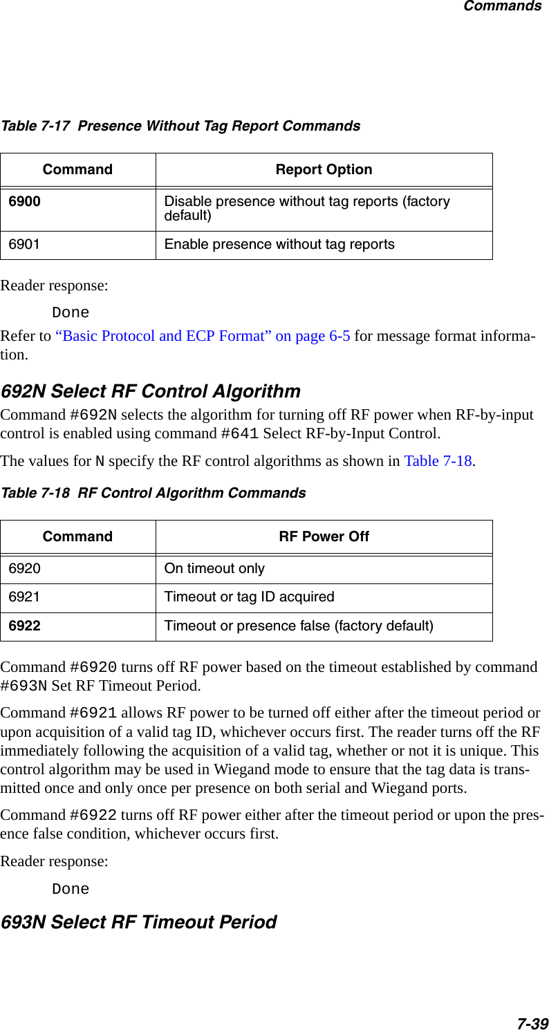 Table 7-17  Presence Without Tag Report Commands Command Report Option6900 Disable presence without tag reports (factory default)6901 Enable presence without tag reportsCommands7-39Reader response:DoneRefer to “Basic Protocol and ECP Format” on page 6-5 for message format informa-tion.692N Select RF Control AlgorithmCommand #692N selects the algorithm for turning off RF power when RF-by-input control is enabled using command #641 Select RF-by-Input Control. The values for N specify the RF control algorithms as shown in Table 7-18.Table 7-18  RF Control Algorithm CommandsCommand RF Power Off6920 On timeout only 6921 Timeout or tag ID acquired6922 Timeout or presence false (factory default)Command #6920 turns off RF power based on the timeout established by command #693N Set RF Timeout Period.Command #6921 allows RF power to be turned off either after the timeout period or upon acquisition of a valid tag ID, whichever occurs first. The reader turns off the RF immediately following the acquisition of a valid tag, whether or not it is unique. This control algorithm may be used in Wiegand mode to ensure that the tag data is trans-mitted once and only once per presence on both serial and Wiegand ports.Command #6922 turns off RF power either after the timeout period or upon the pres-ence false condition, whichever occurs first.Reader response:Done693N Select RF Timeout Period