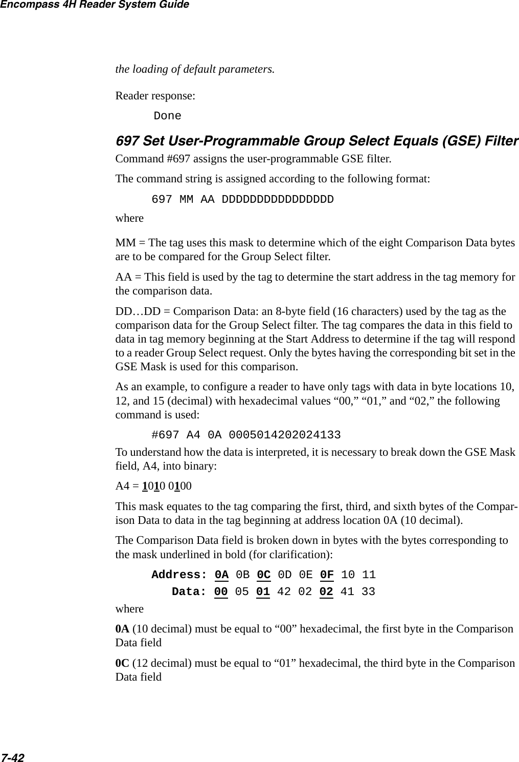 Encompass 4H Reader System Guide7-42the loading of default parameters.Reader response:Done697 Set User-Programmable Group Select Equals (GSE) FilterCommand #697 assigns the user-programmable GSE filter.The command string is assigned according to the following format:697 MM AA DDDDDDDDDDDDDDDDwhereMM = The tag uses this mask to determine which of the eight Comparison Data bytes are to be compared for the Group Select filter.AA = This field is used by the tag to determine the start address in the tag memory for the comparison data.DD…DD = Comparison Data: an 8-byte field (16 characters) used by the tag as the comparison data for the Group Select filter. The tag compares the data in this field to data in tag memory beginning at the Start Address to determine if the tag will respond to a reader Group Select request. Only the bytes having the corresponding bit set in the GSE Mask is used for this comparison.As an example, to configure a reader to have only tags with data in byte locations 10, 12, and 15 (decimal) with hexadecimal values “00,” “01,” and “02,” the following command is used:#697 A4 0A 0005014202024133To understand how the data is interpreted, it is necessary to break down the GSE Mask field, A4, into binary:A4 = 1010 0100This mask equates to the tag comparing the first, third, and sixth bytes of the Compar-ison Data to data in the tag beginning at address location 0A (10 decimal).The Comparison Data field is broken down in bytes with the bytes corresponding to the mask underlined in bold (for clarification):Address: 0A 0B 0C 0D 0E 0F 10 11Data: 00 05 01 42 02 02 41 33where0A (10 decimal) must be equal to “00” hexadecimal, the first byte in the Comparison Data field0C (12 decimal) must be equal to “01” hexadecimal, the third byte in the Comparison Data field