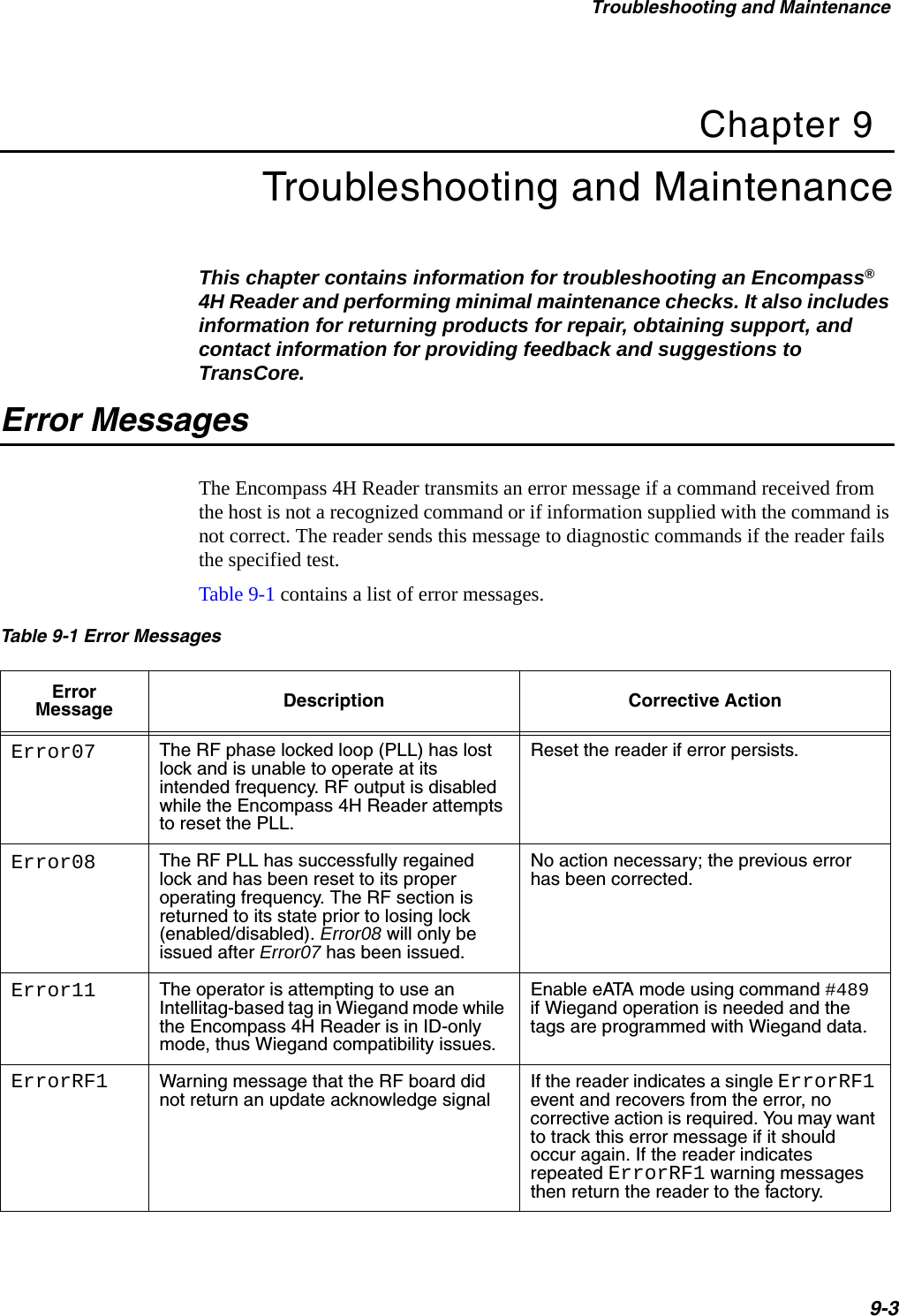 Troubleshooting and Maintenance9-3Chapter 9Troubleshooting and MaintenanceThis chapter contains information for troubleshooting an Encompass® 4H Reader and performing minimal maintenance checks. It also includes information for returning products for repair, obtaining support, and contact information for providing feedback and suggestions to TransCore. Error MessagesThe Encompass 4H Reader transmits an error message if a command received from the host is not a recognized command or if information supplied with the command is not correct. The reader sends this message to diagnostic commands if the reader fails the specified test.Table 9-1 contains a list of error messages. Table 9-1 Error Messages  Error Message Description Corrective ActionError07 The RF phase locked loop (PLL) has lost lock and is unable to operate at its intended frequency. RF output is disabled while the Encompass 4H Reader attempts to reset the PLL.Reset the reader if error persists.Error08 The RF PLL has successfully regained lock and has been reset to its proper operating frequency. The RF section is returned to its state prior to losing lock (enabled/disabled). Error08 will only be issued after Error07 has been issued.No action necessary; the previous error has been corrected.Error11 The operator is attempting to use an Intellitag-based tag in Wiegand mode while the Encompass 4H Reader is in ID-only mode, thus Wiegand compatibility issues.Enable eATA mode using command #489 if Wiegand operation is needed and the tags are programmed with Wiegand data.ErrorRF1 Warning message that the RF board did not return an update acknowledge signalIf the reader indicates a single ErrorRF1 event and recovers from the error, no corrective action is required. You may want to track this error message if it should occur again. If the reader indicates repeated ErrorRF1 warning messages then return the reader to the factory.