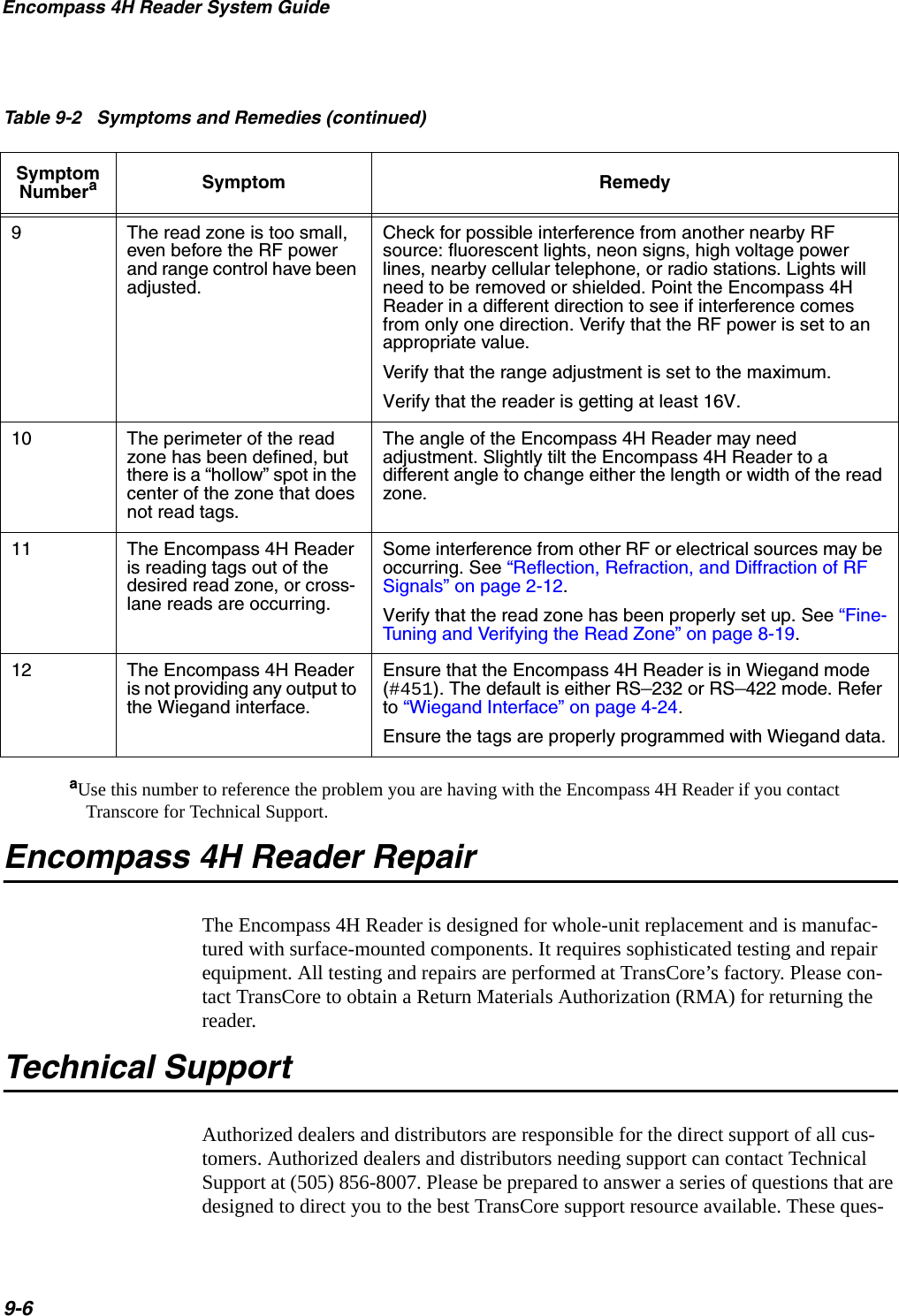 Encompass 4H Reader System Guide9-6aUse this number to reference the problem you are having with the Encompass 4H Reader if you contact Transcore for Technical Support. Encompass 4H Reader RepairThe Encompass 4H Reader is designed for whole-unit replacement and is manufac-tured with surface-mounted components. It requires sophisticated testing and repair equipment. All testing and repairs are performed at TransCore’s factory. Please con-tact TransCore to obtain a Return Materials Authorization (RMA) for returning the reader.Technical SupportAuthorized dealers and distributors are responsible for the direct support of all cus-tomers. Authorized dealers and distributors needing support can contact Technical Support at (505) 856-8007. Please be prepared to answer a series of questions that are designed to direct you to the best TransCore support resource available. These ques-9The read zone is too small, even before the RF power and range control have been adjusted.Check for possible interference from another nearby RF source: fluorescent lights, neon signs, high voltage power lines, nearby cellular telephone, or radio stations. Lights will need to be removed or shielded. Point the Encompass 4H Reader in a different direction to see if interference comes from only one direction. Verify that the RF power is set to an appropriate value.Verify that the range adjustment is set to the maximum.Verify that the reader is getting at least 16V. 10 The perimeter of the read zone has been defined, but there is a “hollow” spot in the center of the zone that does not read tags.The angle of the Encompass 4H Reader may need adjustment. Slightly tilt the Encompass 4H Reader to a different angle to change either the length or width of the read zone.11 The Encompass 4H Reader is reading tags out of the desired read zone, or cross-lane reads are occurring.Some interference from other RF or electrical sources may be occurring. See “Reflection, Refraction, and Diffraction of RF Signals” on page 2-12. Verify that the read zone has been properly set up. See “Fine-Tuning and Verifying the Read Zone” on page 8-19.12 The Encompass 4H Reader is not providing any output to the Wiegand interface.Ensure that the Encompass 4H Reader is in Wiegand mode (#451). The default is either RS–232 or RS–422 mode. Refer to “Wiegand Interface” on page 4-24. Ensure the tags are properly programmed with Wiegand data.Table 9-2   Symptoms and Remedies (continued)Symptom NumberaSymptom Remedy
