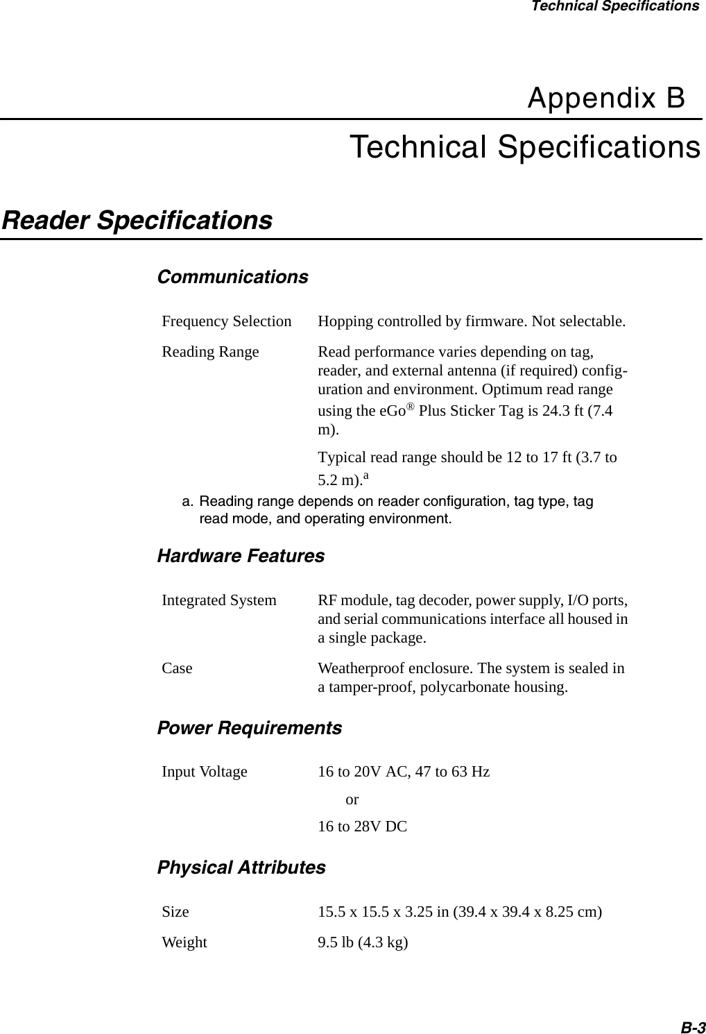 Technical SpecificationsB-3Appendix BTechnical SpecificationsReader Specifications CommunicationsFrequency Selection Hopping controlled by firmware. Not selectable.Reading Range Read performance varies depending on tag, reader, and external antenna (if required) config-uration and environment. Optimum read range using the eGo® Plus Sticker Tag is 24.3 ft (7.4 m).Typical read range should be 12 to 17 ft (3.7 to 5.2 m).aa. Reading range depends on reader configuration, tag type, tag read mode, and operating environment.Hardware FeaturesIntegrated System RF module, tag decoder, power supply, I/O ports, and serial communications interface all housed in a single package.Case Weatherproof enclosure. The system is sealed in a tamper-proof, polycarbonate housing.Power RequirementsInput Voltage 16 to 20V AC, 47 to 63 Hz       or16 to 28V DCPhysical AttributesSize 15.5 x 15.5 x 3.25 in (39.4 x 39.4 x 8.25 cm)Weight 9.5 lb (4.3 kg)