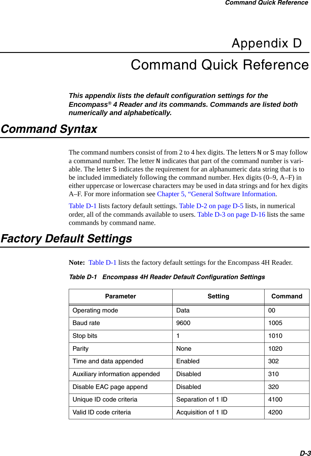 Command Quick ReferenceD-3Appendix DCommand Quick ReferenceThis appendix lists the default configuration settings for the Encompass® 4 Reader and its commands. Commands are listed both numerically and alphabetically.Command SyntaxThe command numbers consist of from 2 to 4 hex digits. The letters N or S may follow a command number. The letter N indicates that part of the command number is vari-able. The letter S indicates the requirement for an alphanumeric data string that is to be included immediately following the command number. Hex digits (0–9, A–F) in either uppercase or lowercase characters may be used in data strings and for hex digits A–F. For more information see Chapter 5, “General Software Information.Table D-1 lists factory default settings. Table D-2 on page D-5 lists, in numerical order, all of the commands available to users. Table D-3 on page D-16 lists the same commands by command name.Factory Default SettingsNote:  Table D-1 lists the factory default settings for the Encompass 4H Reader.Table D-1   Encompass 4H Reader Default Configuration Settings Parameter Setting CommandOperating mode Data 00Baud rate 9600 1005Stop bits 11010Parity None 1020Time and data appended Enabled 302Auxiliary information appended Disabled 310Disable EAC page append Disabled 320Unique ID code criteria Separation of 1 ID 4100Valid ID code criteria Acquisition of 1 ID 4200