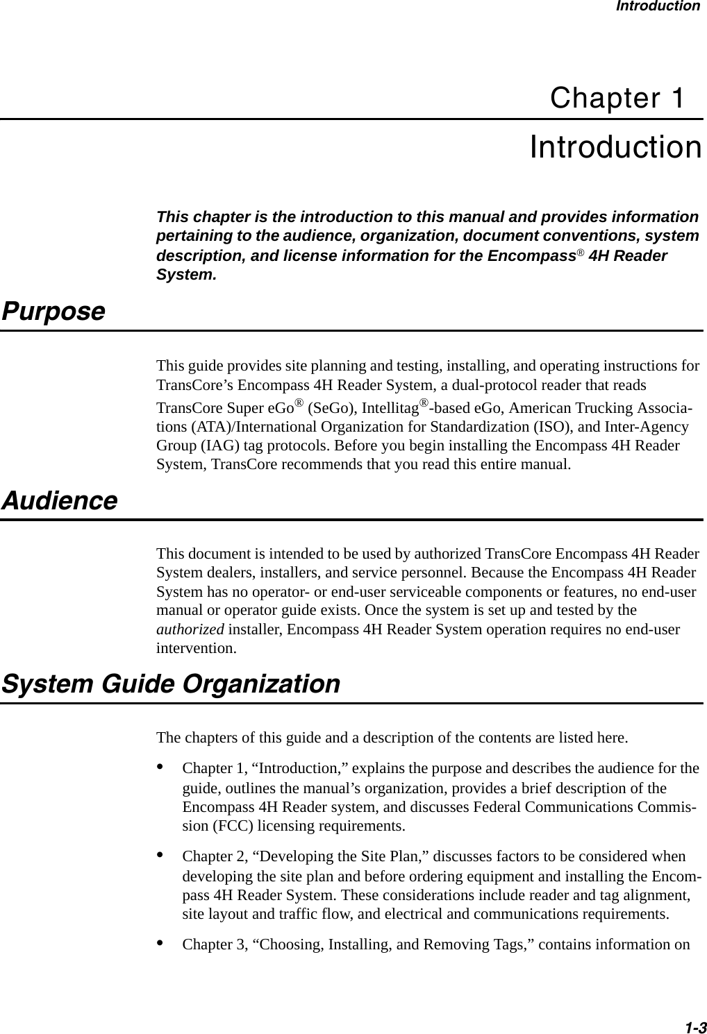 Introduction1-3Chapter 1Introduction This chapter is the introduction to this manual and provides information pertaining to the audience, organization, document conventions, system description, and license information for the Encompass® 4H Reader System. PurposeThis guide provides site planning and testing, installing, and operating instructions for TransCore’s Encompass 4H Reader System, a dual-protocol reader that reads TransCore Super eGo® (SeGo), Intellitag®-based eGo, American Trucking Associa-tions (ATA)/International Organization for Standardization (ISO), and Inter-Agency Group (IAG) tag protocols. Before you begin installing the Encompass 4H Reader System, TransCore recommends that you read this entire manual.AudienceThis document is intended to be used by authorized TransCore Encompass 4H Reader System dealers, installers, and service personnel. Because the Encompass 4H Reader System has no operator- or end-user serviceable components or features, no end-user manual or operator guide exists. Once the system is set up and tested by the authorized installer, Encompass 4H Reader System operation requires no end-user intervention.System Guide OrganizationThe chapters of this guide and a description of the contents are listed here. •Chapter 1, “Introduction,” explains the purpose and describes the audience for the guide, outlines the manual’s organization, provides a brief description of the Encompass 4H Reader system, and discusses Federal Communications Commis-sion (FCC) licensing requirements.•Chapter 2, “Developing the Site Plan,” discusses factors to be considered when developing the site plan and before ordering equipment and installing the Encom-pass 4H Reader System. These considerations include reader and tag alignment, site layout and traffic flow, and electrical and communications requirements.•Chapter 3, “Choosing, Installing, and Removing Tags,” contains information on 