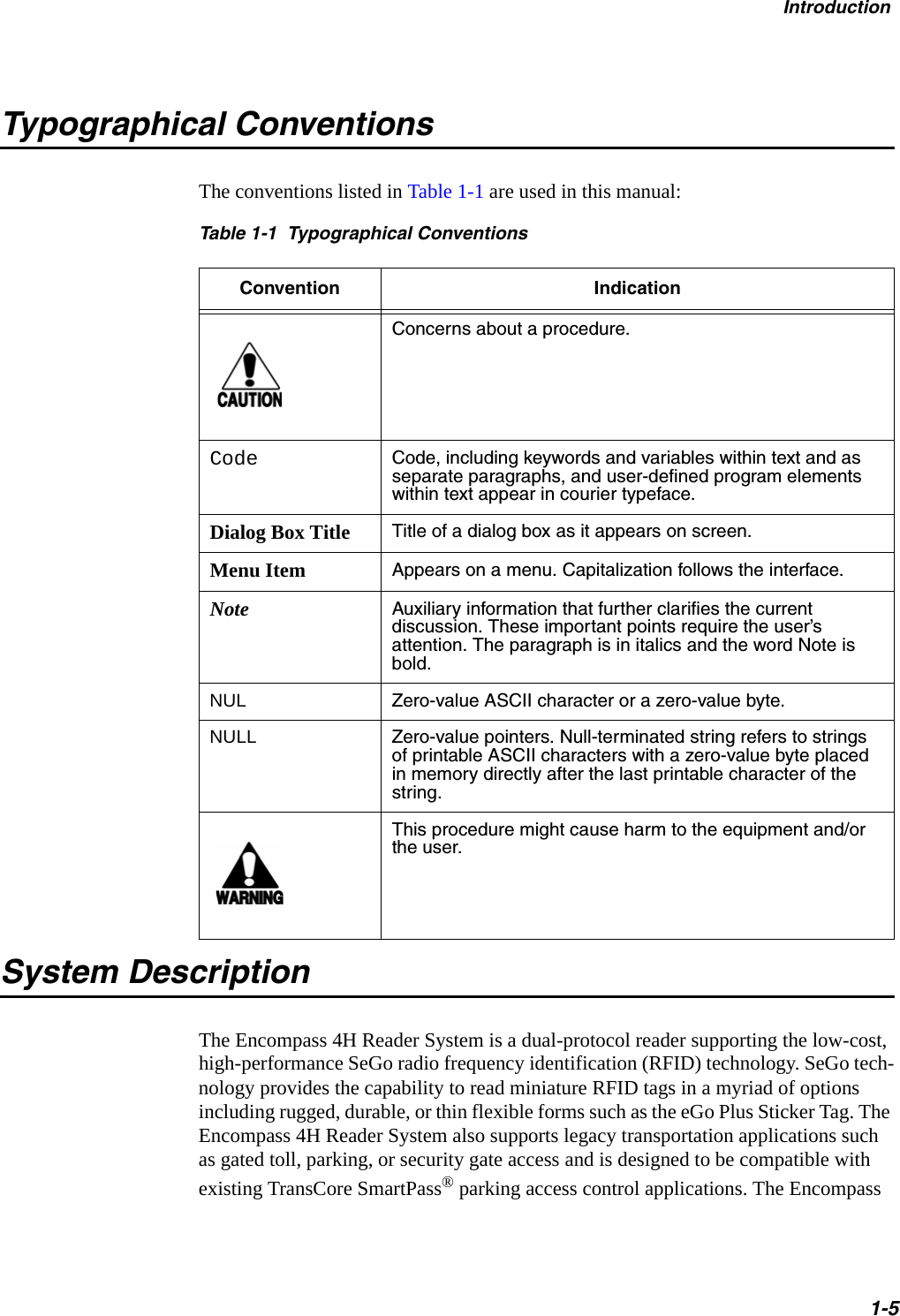 Introduction1-5Typographical ConventionsThe conventions listed in Table 1-1 are used in this manual:Table 1-1  Typographical ConventionsConvention IndicationConcerns about a procedure.Code Code, including keywords and variables within text and as separate paragraphs, and user-defined program elements within text appear in courier typeface.Dialog Box Title Title of a dialog box as it appears on screen.Menu Item Appears on a menu. Capitalization follows the interface.Note Auxiliary information that further clarifies the current discussion. These important points require the user’s attention. The paragraph is in italics and the word Note is bold.NUL Zero-value ASCII character or a zero-value byte.NULL Zero-value pointers. Null-terminated string refers to strings of printable ASCII characters with a zero-value byte placed in memory directly after the last printable character of the string.This procedure might cause harm to the equipment and/or the user.System DescriptionThe Encompass 4H Reader System is a dual-protocol reader supporting the low-cost, high-performance SeGo radio frequency identification (RFID) technology. SeGo tech-nology provides the capability to read miniature RFID tags in a myriad of options including rugged, durable, or thin flexible forms such as the eGo Plus Sticker Tag. The Encompass 4H Reader System also supports legacy transportation applications such as gated toll, parking, or security gate access and is designed to be compatible with existing TransCore SmartPass® parking access control applications. The Encompass 