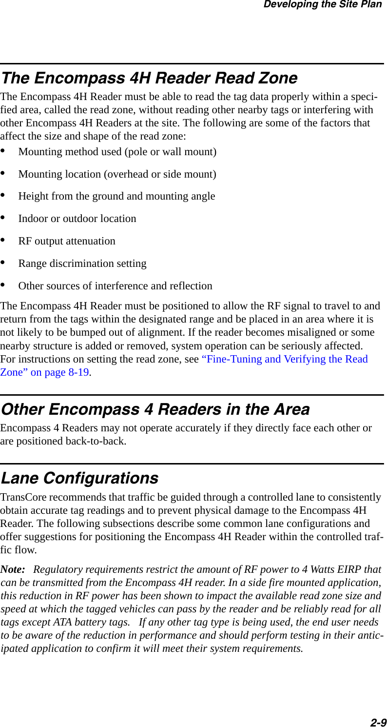 Developing the Site Plan2-9The Encompass 4H Reader Read ZoneThe Encompass 4H Reader must be able to read the tag data properly within a speci-fied area, called the read zone, without reading other nearby tags or interfering with other Encompass 4H Readers at the site. The following are some of the factors that affect the size and shape of the read zone:•Mounting method used (pole or wall mount)•Mounting location (overhead or side mount)•Height from the ground and mounting angle•Indoor or outdoor location•RF output attenuation•Range discrimination setting•Other sources of interference and reflection The Encompass 4H Reader must be positioned to allow the RF signal to travel to and return from the tags within the designated range and be placed in an area where it is not likely to be bumped out of alignment. If the reader becomes misaligned or some nearby structure is added or removed, system operation can be seriously affected. For instructions on setting the read zone, see “Fine-Tuning and Verifying the Read Zone” on page 8-19.Other Encompass 4 Readers in the AreaEncompass 4 Readers may not operate accurately if they directly face each other or are positioned back-to-back. Lane ConfigurationsTransCore recommends that traffic be guided through a controlled lane to consistently obtain accurate tag readings and to prevent physical damage to the Encompass 4H Reader. The following subsections describe some common lane configurations and offer suggestions for positioning the Encompass 4H Reader within the controlled traf-fic flow.Note:   Regulatory requirements restrict the amount of RF power to 4 Watts EIRP that can be transmitted from the Encompass 4H reader. In a side fire mounted application, this reduction in RF power has been shown to impact the available read zone size and speed at which the tagged vehicles can pass by the reader and be reliably read for all tags except ATA battery tags.   If any other tag type is being used, the end user needs to be aware of the reduction in performance and should perform testing in their antic-ipated application to confirm it will meet their system requirements.