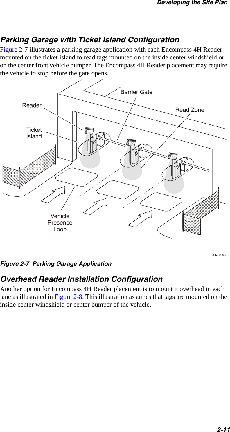 Developing the Site Plan2-11Parking Garage with Ticket Island ConfigurationFigure 2-7 illustrates a parking garage application with each Encompass 4H Reader mounted on the ticket island to read tags mounted on the inside center windshield or on the center front vehicle bumper. The Encompass 4H Reader placement may require the vehicle to stop before the gate opens.Figure 2-7  Parking Garage ApplicationOverhead Reader Installation ConfigurationAnother option for Encompass 4H Reader placement is to mount it overhead in each lane as illustrated in Figure 2-8. This illustration assumes that tags are mounted on the inside center windshield or center bumper of the vehicle.