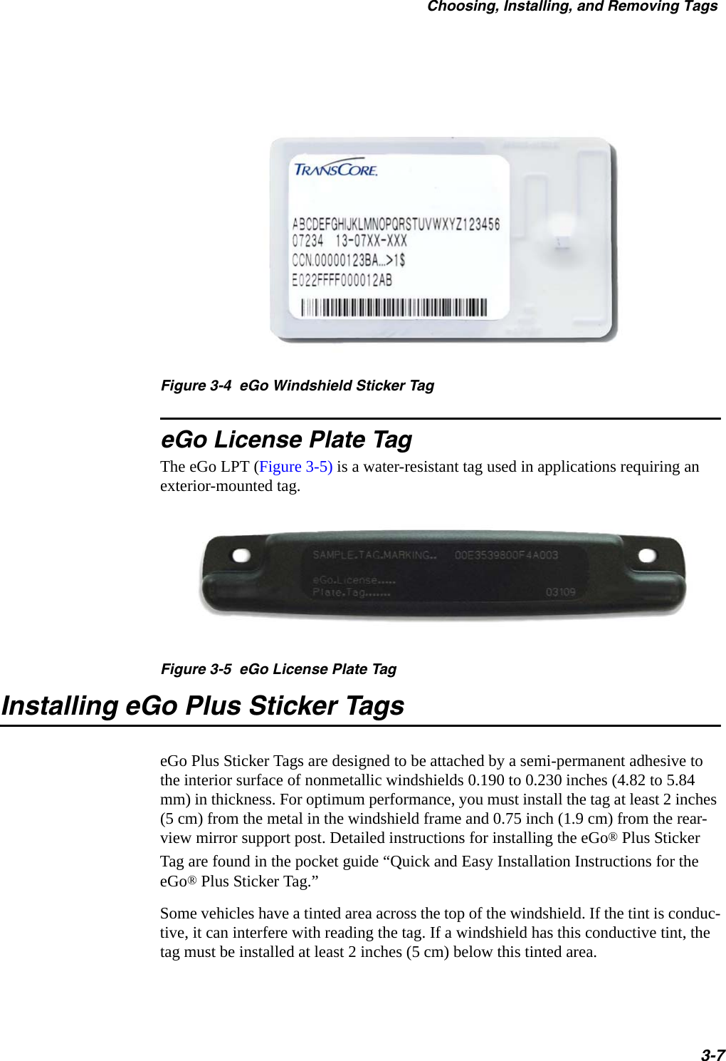 Choosing, Installing, and Removing Tags3-7 Figure 3-4  eGo Windshield Sticker TageGo License Plate TagThe eGo LPT (Figure 3-5) is a water-resistant tag used in applications requiring an exterior-mounted tag.Figure 3-5  eGo License Plate TagInstalling eGo Plus Sticker TagseGo Plus Sticker Tags are designed to be attached by a semi-permanent adhesive to the interior surface of nonmetallic windshields 0.190 to 0.230 inches (4.82 to 5.84 mm) in thickness. For optimum performance, you must install the tag at least 2 inches (5 cm) from the metal in the windshield frame and 0.75 inch (1.9 cm) from the rear-view mirror support post. Detailed instructions for installing the eGo® Plus Sticker Tag are found in the pocket guide “Quick and Easy Installation Instructions for the eGo® Plus Sticker Tag.”Some vehicles have a tinted area across the top of the windshield. If the tint is conduc-tive, it can interfere with reading the tag. If a windshield has this conductive tint, the tag must be installed at least 2 inches (5 cm) below this tinted area.
