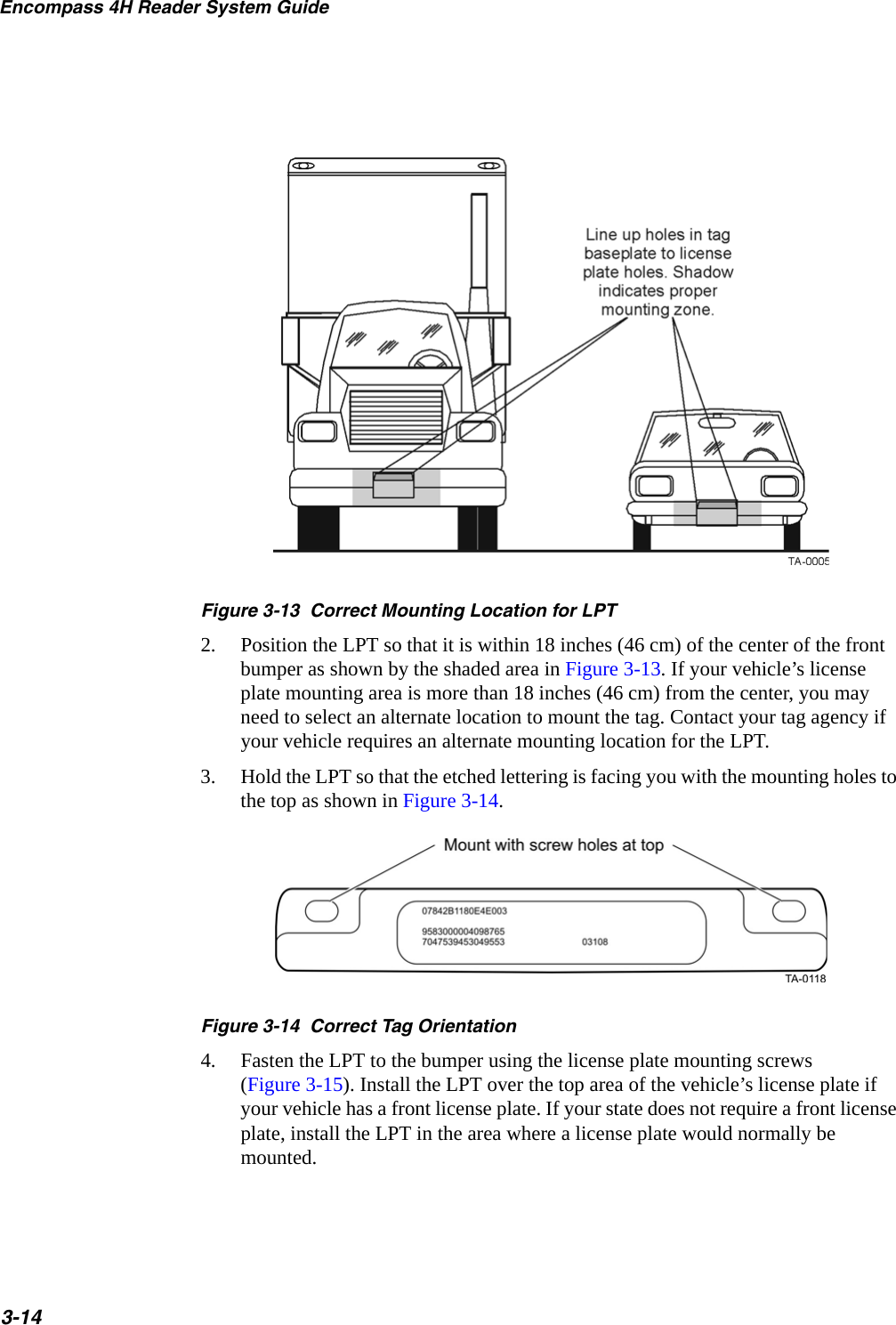 Encompass 4H Reader System Guide3-14Figure 3-13  Correct Mounting Location for LPT2. Position the LPT so that it is within 18 inches (46 cm) of the center of the front bumper as shown by the shaded area in Figure 3-13. If your vehicle’s license plate mounting area is more than 18 inches (46 cm) from the center, you may need to select an alternate location to mount the tag. Contact your tag agency if your vehicle requires an alternate mounting location for the LPT.3. Hold the LPT so that the etched lettering is facing you with the mounting holes to the top as shown in Figure 3-14.Figure 3-14  Correct Tag Orientation4. Fasten the LPT to the bumper using the license plate mounting screws (Figure 3-15). Install the LPT over the top area of the vehicle’s license plate if your vehicle has a front license plate. If your state does not require a front license plate, install the LPT in the area where a license plate would normally be mounted.
