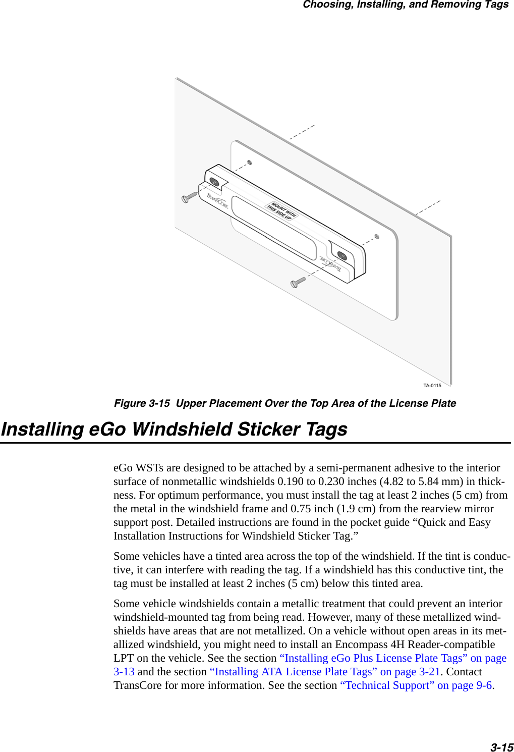 Choosing, Installing, and Removing Tags3-15Figure 3-15  Upper Placement Over the Top Area of the License PlateInstalling eGo Windshield Sticker TagseGo WSTs are designed to be attached by a semi-permanent adhesive to the interior surface of nonmetallic windshields 0.190 to 0.230 inches (4.82 to 5.84 mm) in thick-ness. For optimum performance, you must install the tag at least 2 inches (5 cm) from the metal in the windshield frame and 0.75 inch (1.9 cm) from the rearview mirror support post. Detailed instructions are found in the pocket guide “Quick and Easy Installation Instructions for Windshield Sticker Tag.”Some vehicles have a tinted area across the top of the windshield. If the tint is conduc-tive, it can interfere with reading the tag. If a windshield has this conductive tint, the tag must be installed at least 2 inches (5 cm) below this tinted area.Some vehicle windshields contain a metallic treatment that could prevent an interior windshield-mounted tag from being read. However, many of these metallized wind-shields have areas that are not metallized. On a vehicle without open areas in its met-allized windshield, you might need to install an Encompass 4H Reader-compatible LPT on the vehicle. See the section “Installing eGo Plus License Plate Tags” on page 3-13 and the section “Installing ATA License Plate Tags” on page 3-21. Contact TransCore for more information. See the section “Technical Support” on page 9-6. 