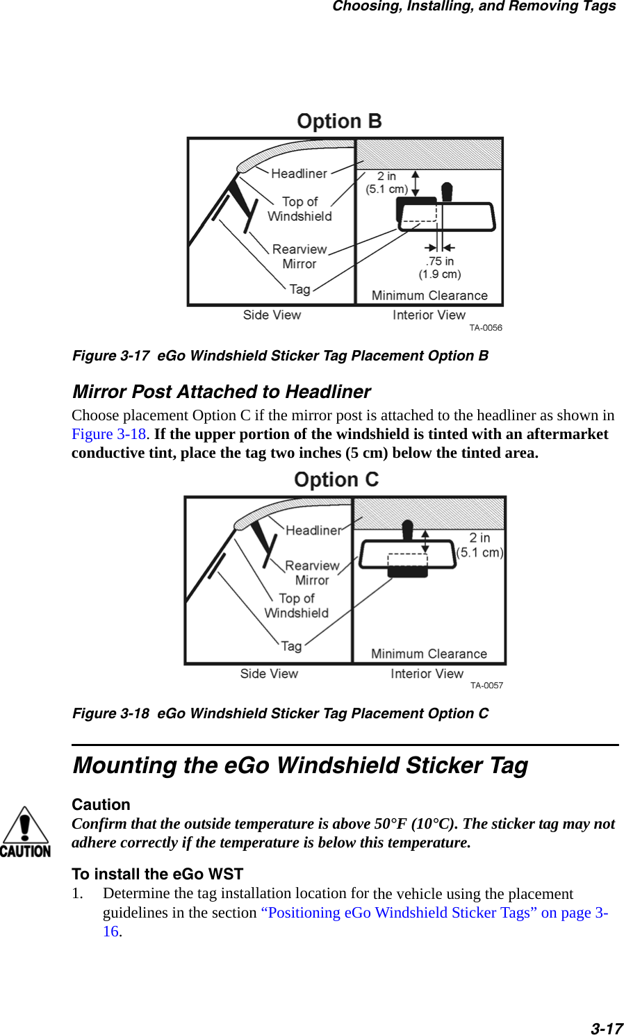 Choosing, Installing, and Removing Tags3-17Figure 3-17  eGo Windshield Sticker Tag Placement Option BMirror Post Attached to HeadlinerChoose placement Option C if the mirror post is attached to the headliner as shown in Figure 3-18. If the upper portion of the windshield is tinted with an aftermarket conductive tint, place the tag two inches (5 cm) below the tinted area. Figure 3-18  eGo Windshield Sticker Tag Placement Option CMounting the eGo Windshield Sticker TagCautionConfirm that the outside temperature is above 50°F (10°C). The sticker tag may not adhere correctly if the temperature is below this temperature.To install the eGo WST1. Determine the tag installation location for the vehicle using the placement guidelines in the section “Positioning eGo Windshield Sticker Tags” on page 3-16.