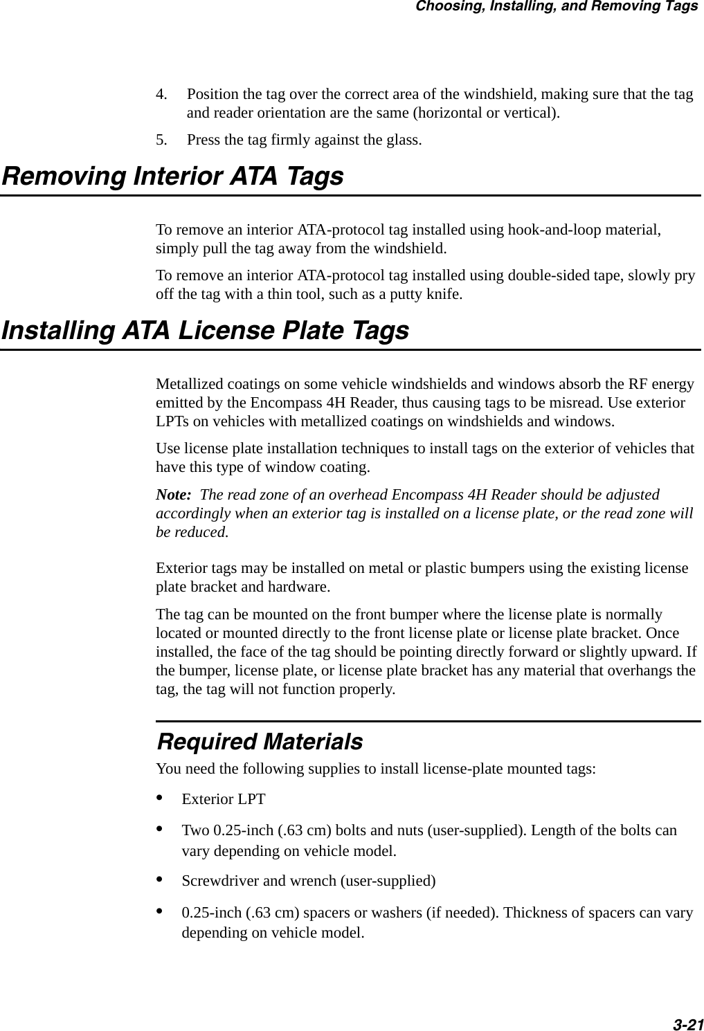 Choosing, Installing, and Removing Tags3-214. Position the tag over the correct area of the windshield, making sure that the tag and reader orientation are the same (horizontal or vertical).5. Press the tag firmly against the glass.Removing Interior ATA TagsTo remove an interior ATA-protocol tag installed using hook-and-loop material, simply pull the tag away from the windshield.To remove an interior ATA-protocol tag installed using double-sided tape, slowly pry off the tag with a thin tool, such as a putty knife.Installing ATA License Plate TagsMetallized coatings on some vehicle windshields and windows absorb the RF energy emitted by the Encompass 4H Reader, thus causing tags to be misread. Use exterior LPTs on vehicles with metallized coatings on windshields and windows.Use license plate installation techniques to install tags on the exterior of vehicles that have this type of window coating.Note:  The read zone of an overhead Encompass 4H Reader should be adjusted accordingly when an exterior tag is installed on a license plate, or the read zone will be reduced.Exterior tags may be installed on metal or plastic bumpers using the existing license plate bracket and hardware. The tag can be mounted on the front bumper where the license plate is normally located or mounted directly to the front license plate or license plate bracket. Once installed, the face of the tag should be pointing directly forward or slightly upward. If the bumper, license plate, or license plate bracket has any material that overhangs the tag, the tag will not function properly. Required MaterialsYou need the following supplies to install license-plate mounted tags:•Exterior LPT•Two 0.25-inch (.63 cm) bolts and nuts (user-supplied). Length of the bolts can vary depending on vehicle model. •Screwdriver and wrench (user-supplied) •0.25-inch (.63 cm) spacers or washers (if needed). Thickness of spacers can vary depending on vehicle model.