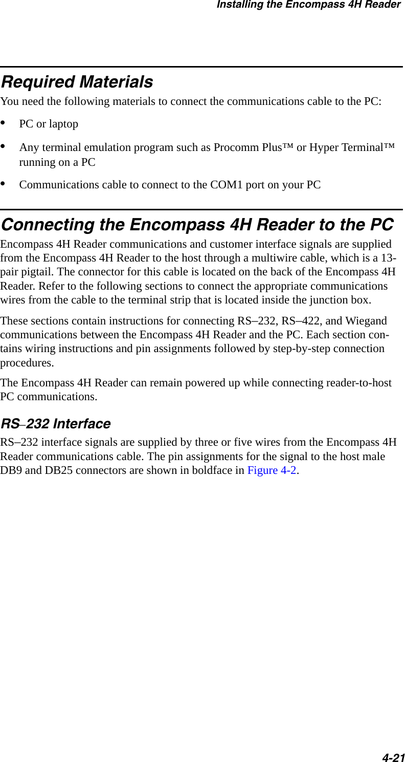 Installing the Encompass 4H Reader4-21Required MaterialsYou need the following materials to connect the communications cable to the PC:•PC or laptop•Any terminal emulation program such as Procomm Plus™ or Hyper Terminal™ running on a PC•Communications cable to connect to the COM1 port on your PCConnecting the Encompass 4H Reader to the PCEncompass 4H Reader communications and customer interface signals are supplied from the Encompass 4H Reader to the host through a multiwire cable, which is a 13-pair pigtail. The connector for this cable is located on the back of the Encompass 4H Reader. Refer to the following sections to connect the appropriate communications wires from the cable to the terminal strip that is located inside the junction box.These sections contain instructions for connecting RS–232, RS–422, and Wiegand communications between the Encompass 4H Reader and the PC. Each section con-tains wiring instructions and pin assignments followed by step-by-step connection procedures.The Encompass 4H Reader can remain powered up while connecting reader-to-host PC communications. RS–232 InterfaceRS–232 interface signals are supplied by three or five wires from the Encompass 4H Reader communications cable. The pin assignments for the signal to the host male DB9 and DB25 connectors are shown in boldface in Figure 4-2.
