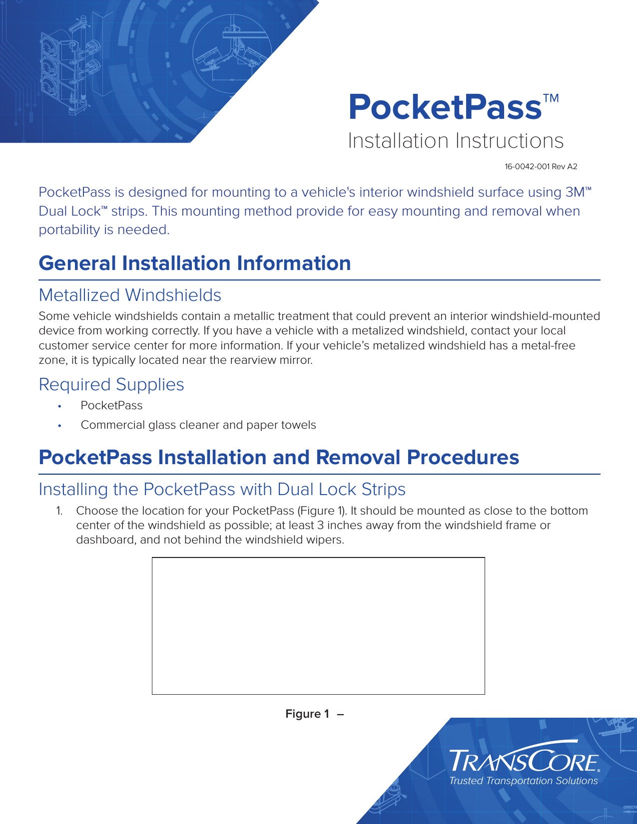 Trusted Transportation SolutionsPocketPass™Installation Instructions16-0042-001 Rev A2PocketPass is designed for mounting to a vehicle&apos;s interior windshield surface using 3M™ Dual Lock™ strips. This mounting method provide for easy mounting and removal when portability is needed.General Installation InformationMetallized WindshieldsSome vehicle windshields contain a metallic treatment that could prevent an interior windshield-mounted device from working correctly. If you have a vehicle with a metalized windshield, contact your local customer service center for more information. If your vehicle’s metalized windshield has a metal-free zone, it is typically located near the rearview mirror.Required Supplies•  PocketPass•  Commercial glass cleaner and paper towelsPocketPass Installation and Removal ProceduresInstalling the PocketPass with Dual Lock Strips1.  Choose the location for your PocketPass (Figure 1). It should be mounted as close to the bottom center of the windshield as possible; at least 3 inches away from the windshield frame or dashboard, and not behind the windshield wipers.Figure 1  – 