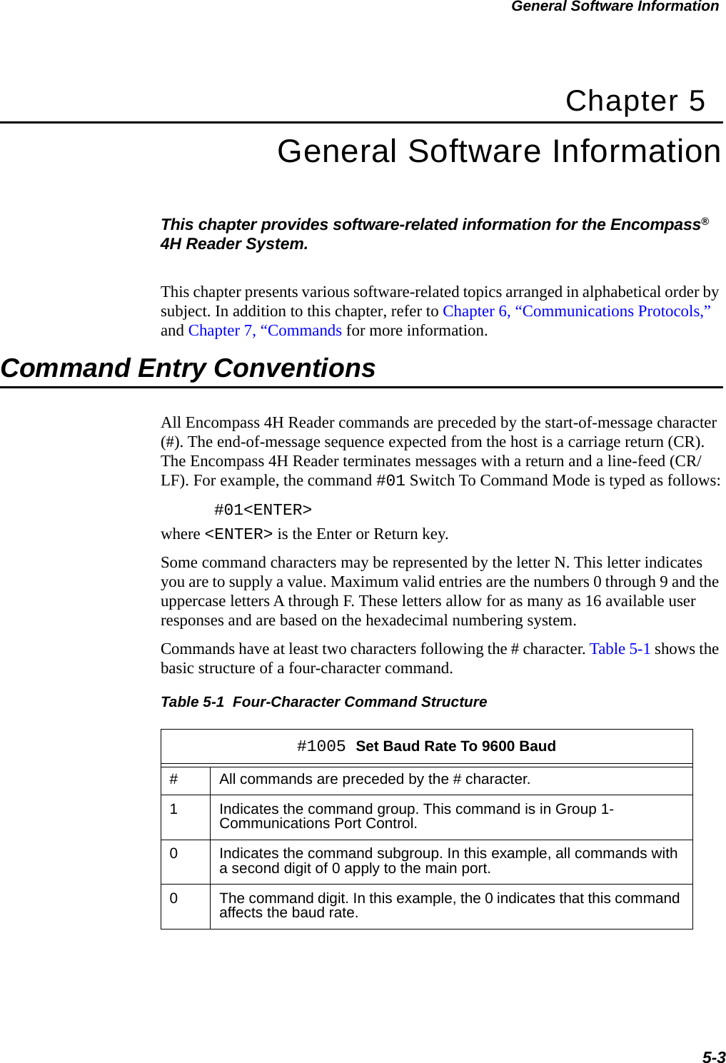 General Software Information5-3Chapter 5General Software InformationThis chapter provides software-related information for the Encompass® 4H Reader System. This chapter presents various software-related topics arranged in alphabetical order by subject. In addition to this chapter, refer to Chapter 6, “Communications Protocols,” and Chapter 7, “Commands for more information.Command Entry ConventionsAll Encompass 4H Reader commands are preceded by the start-of-message character (#). The end-of-message sequence expected from the host is a carriage return (CR). The Encompass 4H Reader terminates messages with a return and a line-feed (CR/LF). For example, the command #01 Switch To Command Mode is typed as follows:#01&lt;ENTER&gt;where &lt;ENTER&gt; is the Enter or Return key.Some command characters may be represented by the letter N. This letter indicates you are to supply a value. Maximum valid entries are the numbers 0 through 9 and the uppercase letters A through F. These letters allow for as many as 16 available user responses and are based on the hexadecimal numbering system. Commands have at least two characters following the # character. Table 5-1 shows the basic structure of a four-character command.Table 5-1  Four-Character Command Structure #1005 Set Baud Rate To 9600 Baud#All commands are preceded by the # character.1Indicates the command group. This command is in Group 1- Communications Port Control.0Indicates the command subgroup. In this example, all commands with a second digit of 0 apply to the main port.0The command digit. In this example, the 0 indicates that this command affects the baud rate.