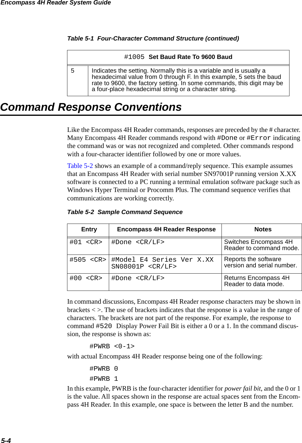 Encompass 4H Reader System Guide5-4Command Response ConventionsLike the Encompass 4H Reader commands, responses are preceded by the # character. Many Encompass 4H Reader commands respond with #Done or #Error indicating the command was or was not recognized and completed. Other commands respond with a four-character identifier followed by one or more values.Table 5-2 shows an example of a command/reply sequence. This example assumes that an Encompass 4H Reader with serial number SN97001P running version X.XX software is connected to a PC running a terminal emulation software package such as Windows Hyper Terminal or Procomm Plus. The command sequence verifies that communications are working correctly.Table 5-2  Sample Command SequenceEntry Encompass 4H Reader Response Notes#01 &lt;CR&gt; #Done &lt;CR/LF&gt; Switches Encompass 4H Reader to command mode.#505 &lt;CR&gt; #Model E4 Series Ver X.XX SN08001P &lt;CR/LF&gt; Reports the software version and serial number.#00 &lt;CR&gt; #Done &lt;CR/LF&gt; Returns Encompass 4H Reader to data mode.In command discussions, Encompass 4H Reader response characters may be shown in brackets &lt; &gt;. The use of brackets indicates that the response is a value in the range of characters. The brackets are not part of the response. For example, the response to command #520 Display Power Fail Bit is either a 0 or a 1. In the command discus-sion, the response is shown as:#PWRB &lt;0-1&gt;with actual Encompass 4H Reader response being one of the following:#PWRB 0#PWRB 1In this example, PWRB is the four-character identifier for power fail bit, and the 0 or 1 is the value. All spaces shown in the response are actual spaces sent from the Encom-pass 4H Reader. In this example, one space is between the letter B and the number. 5Indicates the setting. Normally this is a variable and is usually a hexadecimal value from 0 through F. In this example, 5 sets the baud rate to 9600, the factory setting. In some commands, this digit may be a four-place hexadecimal string or a character string.Table 5-1  Four-Character Command Structure (continued)#1005 Set Baud Rate To 9600 Baud