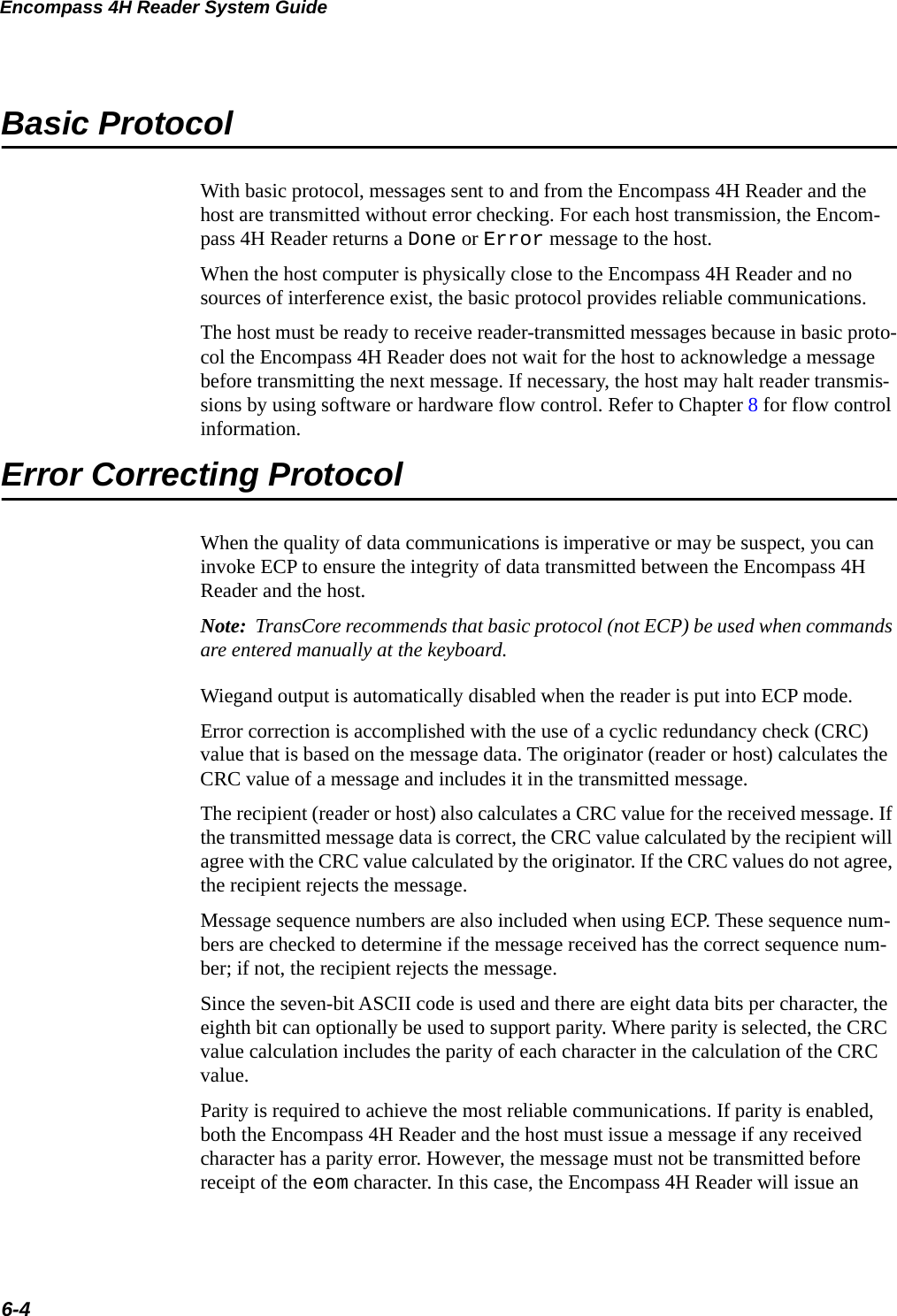 Encompass 4H Reader System Guide6-4Basic ProtocolWith basic protocol, messages sent to and from the Encompass 4H Reader and the host are transmitted without error checking. For each host transmission, the Encom-pass 4H Reader returns a Done or Error message to the host.When the host computer is physically close to the Encompass 4H Reader and no sources of interference exist, the basic protocol provides reliable communications.The host must be ready to receive reader-transmitted messages because in basic proto-col the Encompass 4H Reader does not wait for the host to acknowledge a message before transmitting the next message. If necessary, the host may halt reader transmis-sions by using software or hardware flow control. Refer to Chapter 8 for flow control information.Error Correcting ProtocolWhen the quality of data communications is imperative or may be suspect, you can invoke ECP to ensure the integrity of data transmitted between the Encompass 4H Reader and the host. Note:  TransCore recommends that basic protocol (not ECP) be used when commands are entered manually at the keyboard.Wiegand output is automatically disabled when the reader is put into ECP mode.Error correction is accomplished with the use of a cyclic redundancy check (CRC) value that is based on the message data. The originator (reader or host) calculates the CRC value of a message and includes it in the transmitted message.The recipient (reader or host) also calculates a CRC value for the received message. If the transmitted message data is correct, the CRC value calculated by the recipient will agree with the CRC value calculated by the originator. If the CRC values do not agree, the recipient rejects the message.Message sequence numbers are also included when using ECP. These sequence num-bers are checked to determine if the message received has the correct sequence num-ber; if not, the recipient rejects the message.Since the seven-bit ASCII code is used and there are eight data bits per character, the eighth bit can optionally be used to support parity. Where parity is selected, the CRC value calculation includes the parity of each character in the calculation of the CRC value.Parity is required to achieve the most reliable communications. If parity is enabled, both the Encompass 4H Reader and the host must issue a message if any received character has a parity error. However, the message must not be transmitted before receipt of the eom character. In this case, the Encompass 4H Reader will issue an 