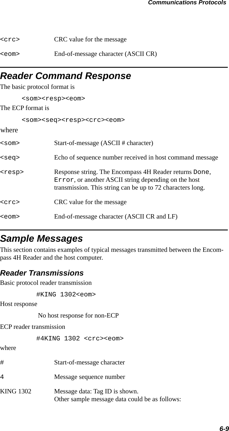 Communications Protocols6-9&lt;crc&gt; CRC value for the message&lt;eom&gt; End-of-message character (ASCII CR)Reader Command ResponseThe basic protocol format is&lt;som&gt;&lt;resp&gt;&lt;eom&gt;The ECP format is&lt;som&gt;&lt;seq&gt;&lt;resp&gt;&lt;crc&gt;&lt;eom&gt;where&lt;som&gt; Start-of-message (ASCII # character)&lt;seq&gt; Echo of sequence number received in host command message&lt;resp&gt; Response string. The Encompass 4H Reader returns Done, Error, or another ASCII string depending on the host transmission. This string can be up to 72 characters long.&lt;crc&gt; CRC value for the message&lt;eom&gt; End-of-message character (ASCII CR and LF)Sample MessagesThis section contains examples of typical messages transmitted between the Encom-pass 4H Reader and the host computer.Reader TransmissionsBasic protocol reader transmission    #KING 1302&lt;eom&gt;Host responseNo host response for non-ECPECP reader transmission    #4KING 1302 &lt;crc&gt;&lt;eom&gt;where#Start-of-message character4Message sequence numberKING 1302        Message data: Tag ID is shown. Other sample message data could be as follows: