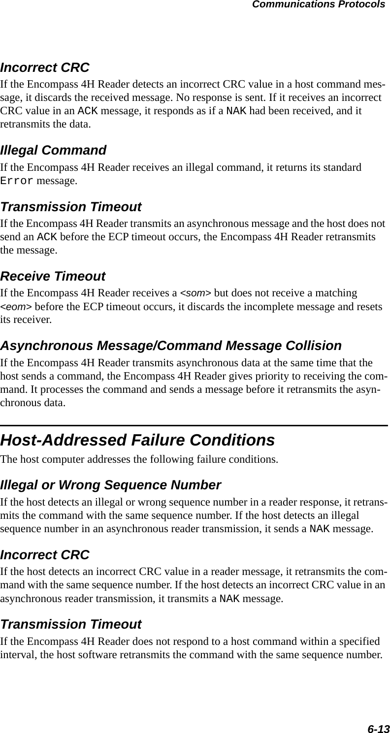 Communications Protocols6-13Incorrect CRCIf the Encompass 4H Reader detects an incorrect CRC value in a host command mes-sage, it discards the received message. No response is sent. If it receives an incorrect CRC value in an ACK message, it responds as if a NAK had been received, and it retransmits the data.Illegal CommandIf the Encompass 4H Reader receives an illegal command, it returns its standard Error message.Transmission TimeoutIf the Encompass 4H Reader transmits an asynchronous message and the host does not send an ACK before the ECP timeout occurs, the Encompass 4H Reader retransmits the message.Receive TimeoutIf the Encompass 4H Reader receives a &lt;som&gt; but does not receive a matching &lt;eom&gt; before the ECP timeout occurs, it discards the incomplete message and resets its receiver.Asynchronous Message/Command Message CollisionIf the Encompass 4H Reader transmits asynchronous data at the same time that the host sends a command, the Encompass 4H Reader gives priority to receiving the com-mand. It processes the command and sends a message before it retransmits the asyn-chronous data.Host-Addressed Failure ConditionsThe host computer addresses the following failure conditions.Illegal or Wrong Sequence NumberIf the host detects an illegal or wrong sequence number in a reader response, it retrans-mits the command with the same sequence number. If the host detects an illegal sequence number in an asynchronous reader transmission, it sends a NAK message.Incorrect CRCIf the host detects an incorrect CRC value in a reader message, it retransmits the com-mand with the same sequence number. If the host detects an incorrect CRC value in an asynchronous reader transmission, it transmits a NAK message.Transmission TimeoutIf the Encompass 4H Reader does not respond to a host command within a specified interval, the host software retransmits the command with the same sequence number.
