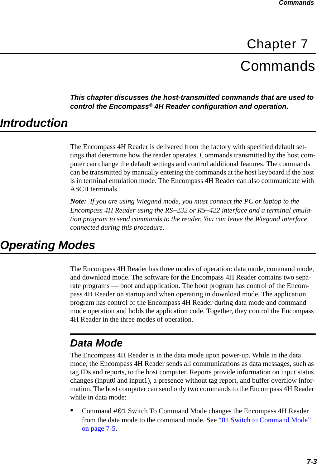 Commands7-3Chapter 7CommandsThis chapter discusses the host-transmitted commands that are used to control the Encompass® 4H Reader configuration and operation.IntroductionThe Encompass 4H Reader is delivered from the factory with specified default set-tings that determine how the reader operates. Commands transmitted by the host com-puter can change the default settings and control additional features. The commands can be transmitted by manually entering the commands at the host keyboard if the host is in terminal emulation mode. The Encompass 4H Reader can also communicate with ASCII terminals.Note:  If you are using Wiegand mode, you must connect the PC or laptop to the Encompass 4H Reader using the RS–232 or RS–422 interface and a terminal emula-tion program to send commands to the reader. You can leave the Wiegand interface connected during this procedure. Operating ModesThe Encompass 4H Reader has three modes of operation: data mode, command mode, and download mode. The software for the Encompass 4H Reader contains two sepa-rate programs — boot and application. The boot program has control of the Encom-pass 4H Reader on startup and when operating in download mode. The application program has control of the Encompass 4H Reader during data mode and command mode operation and holds the application code. Together, they control the Encompass 4H Reader in the three modes of operation.Data ModeThe Encompass 4H Reader is in the data mode upon power-up. While in the data mode, the Encompass 4H Reader sends all communications as data messages, such as tag IDs and reports, to the host computer. Reports provide information on input status changes (input0 and input1), a presence without tag report, and buffer overflow infor-mation. The host computer can send only two commands to the Encompass 4H Reader while in data mode: •Command #01 Switch To Command Mode changes the Encompass 4H Reader from the data mode to the command mode. See “01 Switch to Command Mode” on page 7-5.