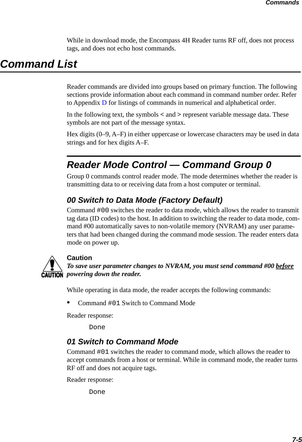 Commands7-5While in download mode, the Encompass 4H Reader turns RF off, does not process tags, and does not echo host commands.Command ListReader commands are divided into groups based on primary function. The following sections provide information about each command in command number order. Refer to Appendix D for listings of commands in numerical and alphabetical order.In the following text, the symbols &lt; and &gt; represent variable message data. These symbols are not part of the message syntax.Hex digits (0–9, A–F) in either uppercase or lowercase characters may be used in data strings and for hex digits A–F.Reader Mode Control — Command Group 0Group 0 commands control reader mode. The mode determines whether the reader is transmitting data to or receiving data from a host computer or terminal.00 Switch to Data Mode (Factory Default)Command #00 switches the reader to data mode, which allows the reader to transmit tag data (ID codes) to the host. In addition to switching the reader to data mode, com-mand #00 automatically saves to non-volatile memory (NVRAM) any user parame-ters that had been changed during the command mode session. The reader enters data mode on power up.CautionTo save user parameter changes to NVRAM, you must send command #00 before powering down the reader.While operating in data mode, the reader accepts the following commands: •Command #01 Switch to Command Mode Reader response:Done01 Switch to Command ModeCommand #01 switches the reader to command mode, which allows the reader to accept commands from a host or terminal. While in command mode, the reader turns RF off and does not acquire tags.Reader response:Done