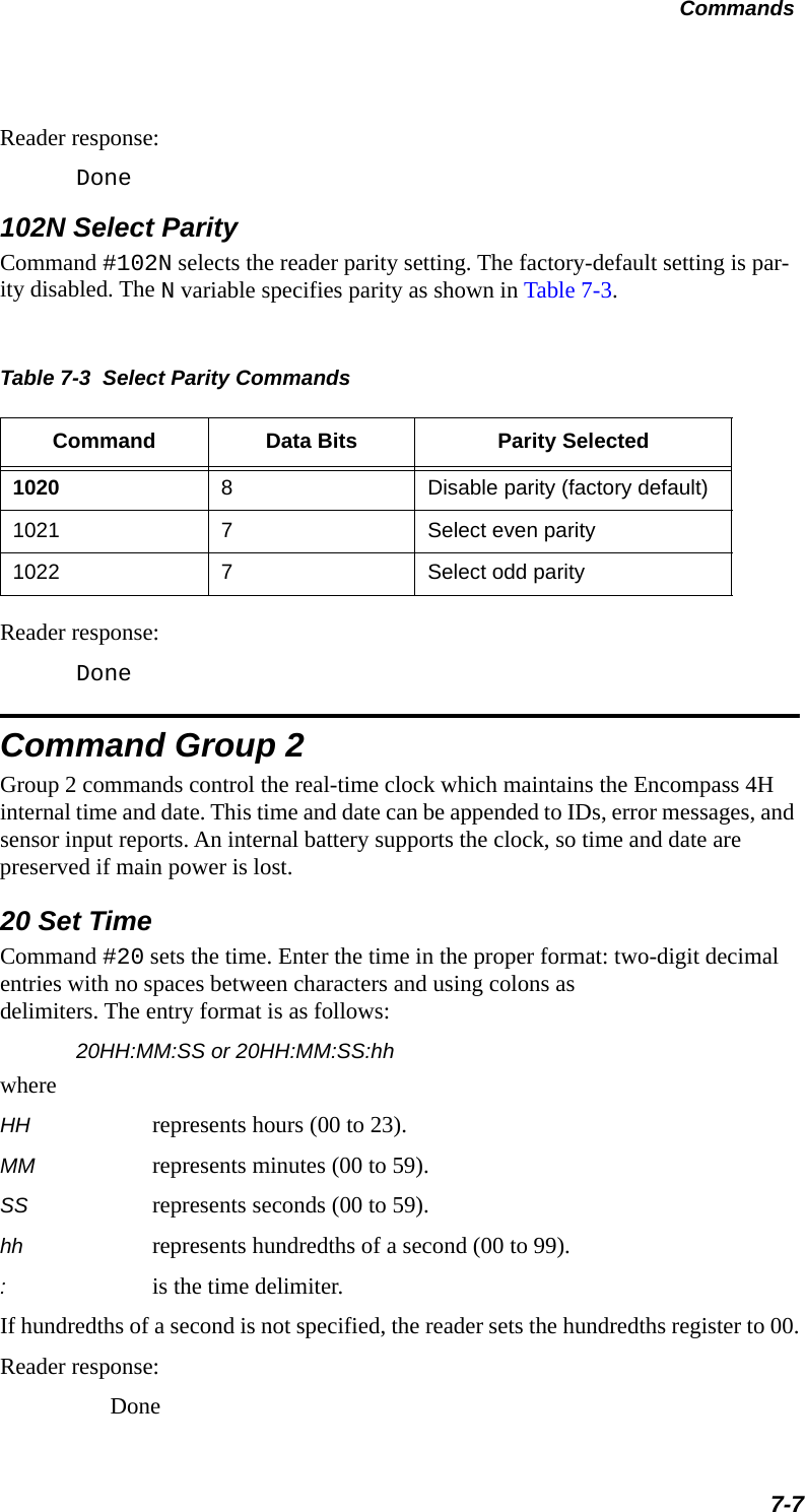 Commands7-7Reader response:Done102N Select ParityCommand #102N selects the reader parity setting. The factory-default setting is par-ity disabled. The N variable specifies parity as shown in Table 7-3.Table 7-3  Select Parity CommandsCommand Data Bits Parity Selected1020 8Disable parity (factory default)1021 7Select even parity1022 7Select odd parityReader response:DoneCommand Group 2Group 2 commands control the real-time clock which maintains the Encompass 4H internal time and date. This time and date can be appended to IDs, error messages, and sensor input reports. An internal battery supports the clock, so time and date are preserved if main power is lost.20 Set TimeCommand #20 sets the time. Enter the time in the proper format: two-digit decimal entries with no spaces between characters and using colons asdelimiters. The entry format is as follows:20HH:MM:SS or 20HH:MM:SS:hhwhereHH represents hours (00 to 23).MM represents minutes (00 to 59).SS represents seconds (00 to 59).hh represents hundredths of a second (00 to 99).:is the time delimiter.If hundredths of a second is not specified, the reader sets the hundredths register to 00.Reader response:Done
