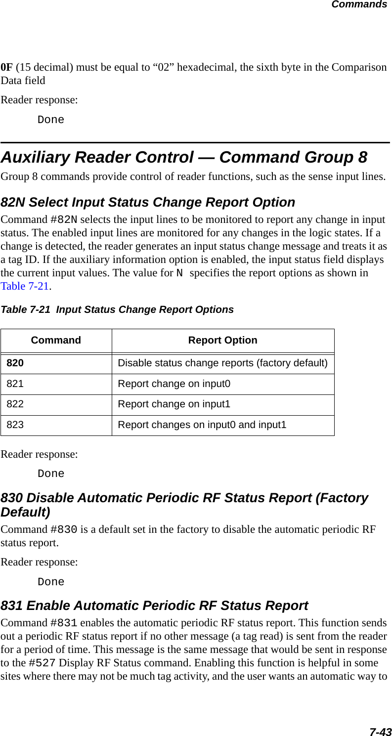 Commands7-430F (15 decimal) must be equal to “02” hexadecimal, the sixth byte in the Comparison Data fieldReader response:DoneAuxiliary Reader Control — Command Group 8Group 8 commands provide control of reader functions, such as the sense input lines.82N Select Input Status Change Report OptionCommand #82N selects the input lines to be monitored to report any change in input status. The enabled input lines are monitored for any changes in the logic states. If a change is detected, the reader generates an input status change message and treats it as a tag ID. If the auxiliary information option is enabled, the input status field displays the current input values. The value for N specifies the report options as shown in Table 7-21.Table 7-21  Input Status Change Report Options Command Report Option820 Disable status change reports (factory default)821 Report change on input0822 Report change on input1823 Report changes on input0 and input1Reader response:Done830 Disable Automatic Periodic RF Status Report (Factory Default)Command #830 is a default set in the factory to disable the automatic periodic RF status report.Reader response:Done831 Enable Automatic Periodic RF Status ReportCommand #831 enables the automatic periodic RF status report. This function sends out a periodic RF status report if no other message (a tag read) is sent from the reader for a period of time. This message is the same message that would be sent in response to the #527 Display RF Status command. Enabling this function is helpful in some sites where there may not be much tag activity, and the user wants an automatic way to 