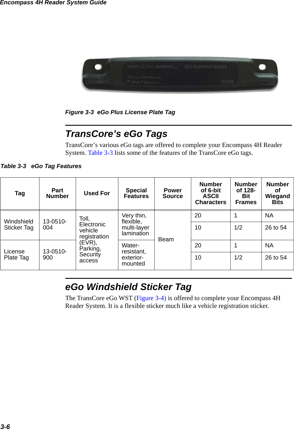 Encompass 4H Reader System Guide3-6Figure 3-3  eGo Plus License Plate TagTransCore’s eGo TagsTransCore’s various eGo tags are offered to complete your Encompass 4H Reader System. Table 3-3 lists some of the features of the TransCore eGo tags.Table 3-3  Tag Part Number Used For Special Features Power SourceNumber of 6-bit ASCII CharactersNumber of 128-Bit FramesNumber of Wiegand BitsWindshield Sticker Tag 13-0510-004Toll, Electronic vehicle registration (EVR),     Parking, Security accessVery thin, flexible, multi-layer lamination Beam20 1NA10 1/2 26 to 54License Plate Tag 13-0510-900Water-resistant, exterior-mounted20 1NA10 1/2 26 to 54 eGo Tag FeatureseGo Windshield Sticker TagThe TransCore eGo WST (Figure 3-4) is offered to complete your Encompass 4H Reader System. It is a flexible sticker much like a vehicle registration sticker.
