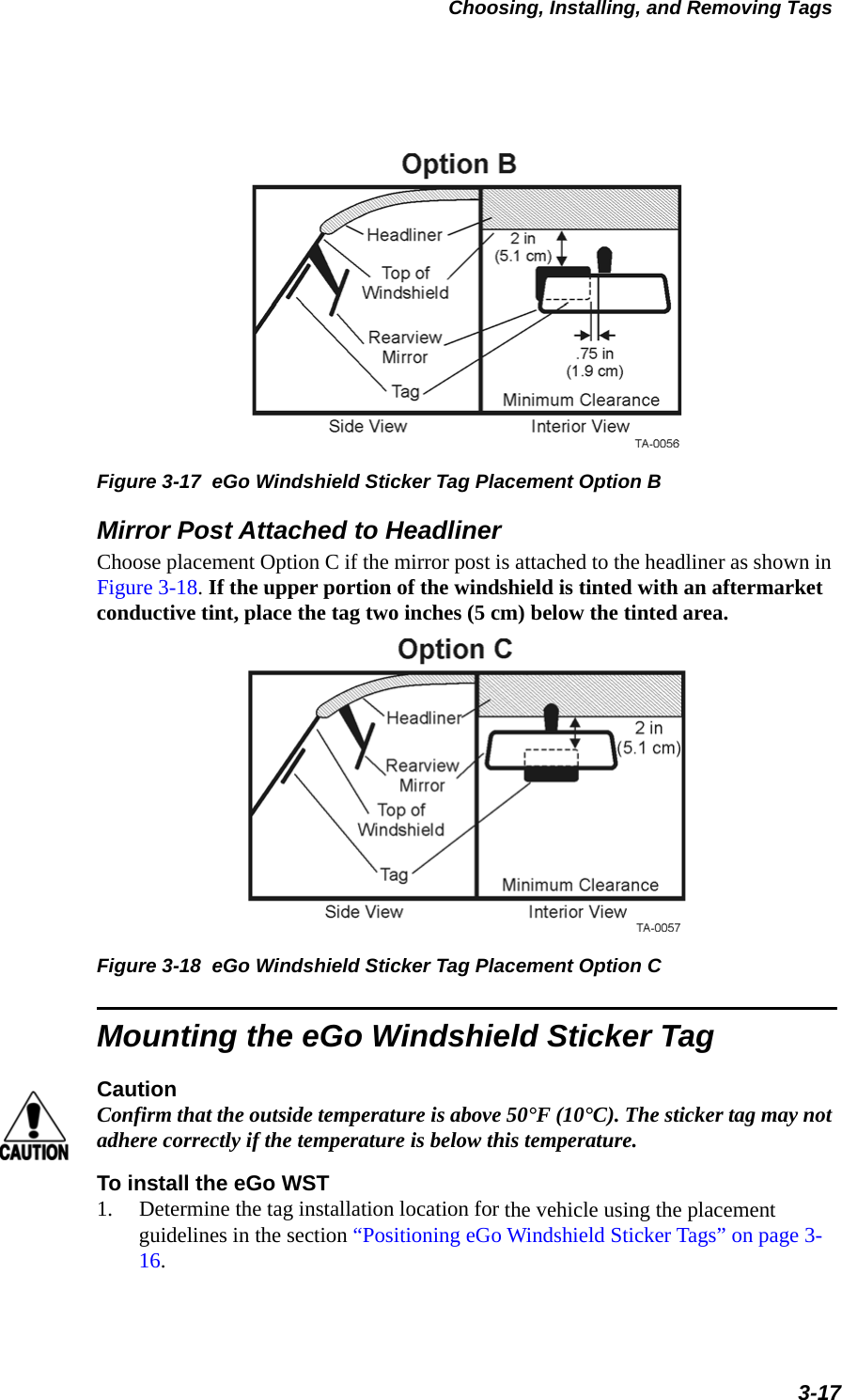 Choosing, Installing, and Removing Tags3-17Figure 3-17  eGo Windshield Sticker Tag Placement Option BMirror Post Attached to HeadlinerChoose placement Option C if the mirror post is attached to the headliner as shown in Figure 3-18. If the upper portion of the windshield is tinted with an aftermarket conductive tint, place the tag two inches (5 cm) below the tinted area. Figure 3-18  eGo Windshield Sticker Tag Placement Option CMounting the eGo Windshield Sticker TagCautionConfirm that the outside temperature is above 50°F (10°C). The sticker tag may not adhere correctly if the temperature is below this temperature.To install the eGo WST1. Determine the tag installation location for the vehicle using the placement guidelines in the section “Positioning eGo Windshield Sticker Tags” on page 3-16.