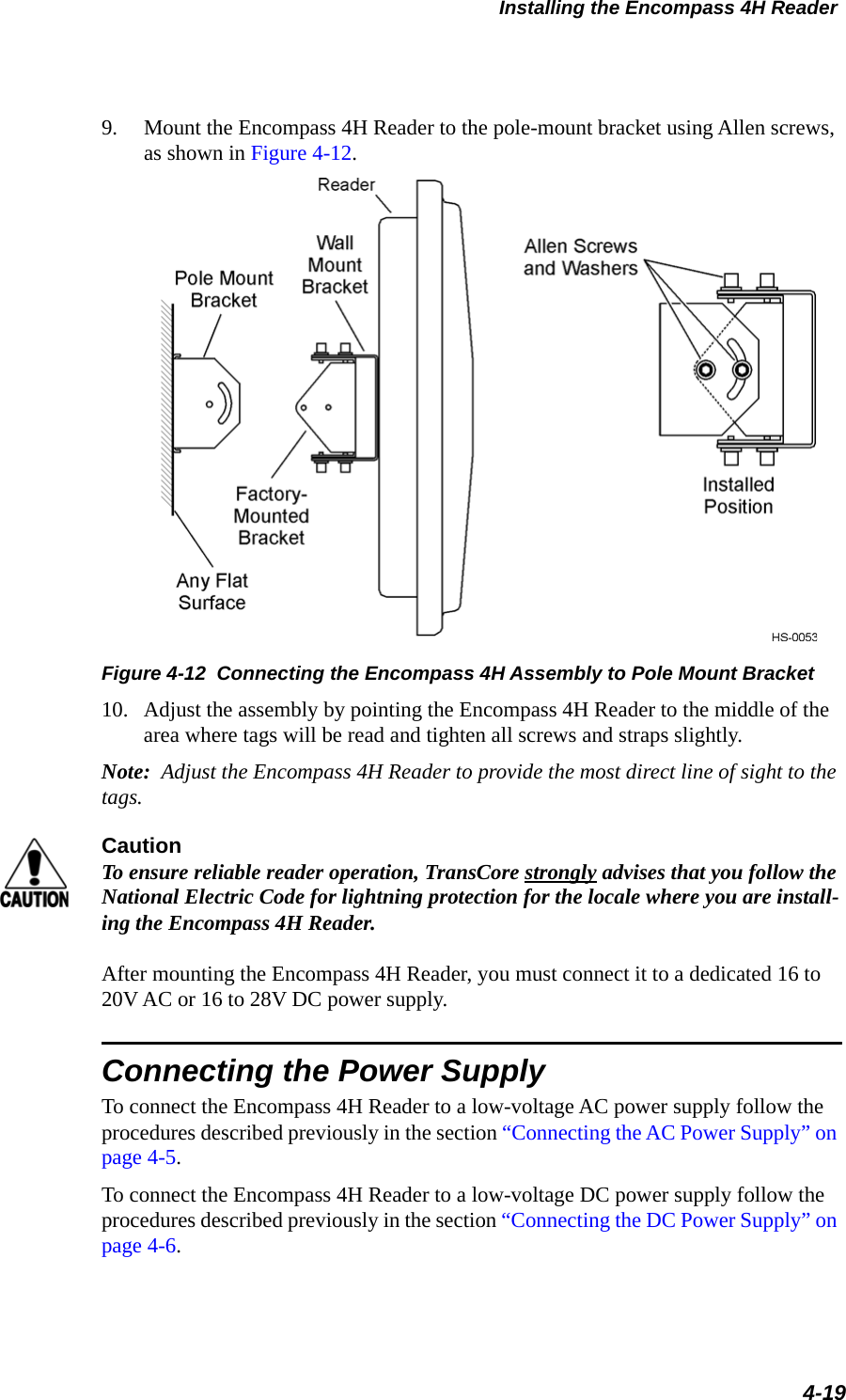 Installing the Encompass 4H Reader4-199. Mount the Encompass 4H Reader to the pole-mount bracket using Allen screws, as shown in Figure 4-12. Figure 4-12  Connecting the Encompass 4H Assembly to Pole Mount Bracket10. Adjust the assembly by pointing the Encompass 4H Reader to the middle of the area where tags will be read and tighten all screws and straps slightly.Note:  Adjust the Encompass 4H Reader to provide the most direct line of sight to the tags.CautionTo ensure reliable reader operation, TransCore strongly advises that you follow the National Electric Code for lightning protection for the locale where you are install-ing the Encompass 4H Reader.After mounting the Encompass 4H Reader, you must connect it to a dedicated 16 to 20V AC or 16 to 28V DC power supply.Connecting the Power SupplyTo connect the Encompass 4H Reader to a low-voltage AC power supply follow the procedures described previously in the section “Connecting the AC Power Supply” on page 4-5.To connect the Encompass 4H Reader to a low-voltage DC power supply follow the procedures described previously in the section “Connecting the DC Power Supply” on page 4-6.