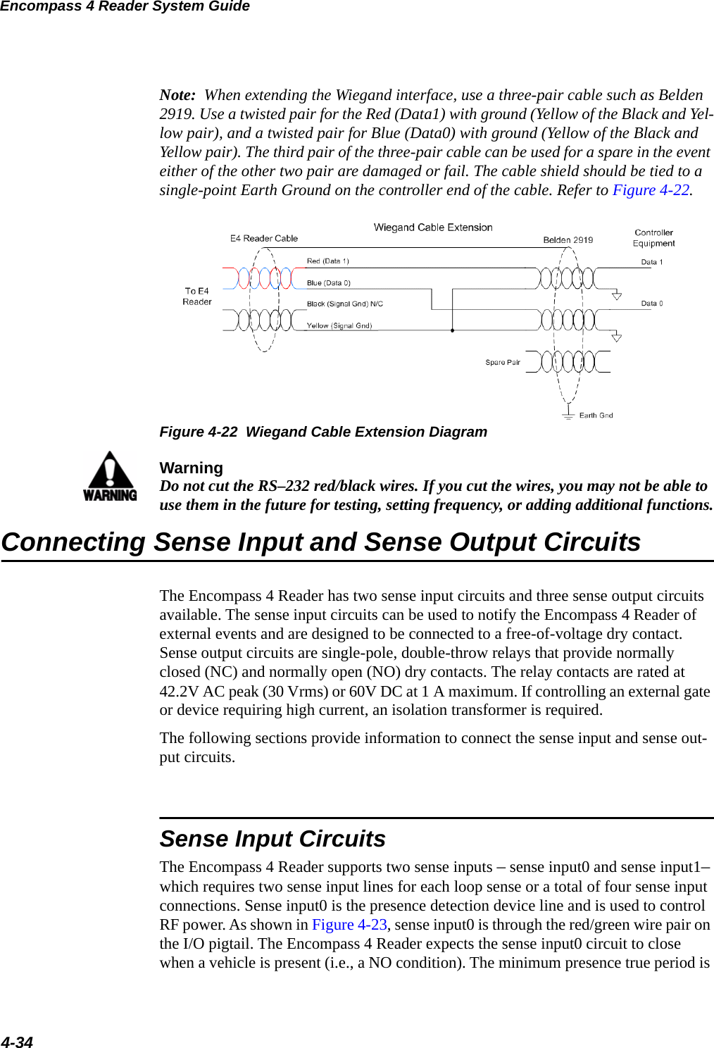 Encompass 4 Reader System Guide4-34Note:  When extending the Wiegand interface, use a three-pair cable such as Belden 2919. Use a twisted pair for the Red (Data1) with ground (Yellow of the Black and Yel-low pair), and a twisted pair for Blue (Data0) with ground (Yellow of the Black and Yellow pair). The third pair of the three-pair cable can be used for a spare in the event either of the other two pair are damaged or fail. The cable shield should be tied to a single-point Earth Ground on the controller end of the cable. Refer to Figure 4-22.  Figure 4-22  Wiegand Cable Extension DiagramWarningDo not cut the RS–232 red/black wires. If you cut the wires, you may not be able to use them in the future for testing, setting frequency, or adding additional functions.Connecting Sense Input and Sense Output CircuitsThe Encompass 4 Reader has two sense input circuits and three sense output circuits available. The sense input circuits can be used to notify the Encompass 4 Reader of external events and are designed to be connected to a free-of-voltage dry contact. Sense output circuits are single-pole, double-throw relays that provide normally closed (NC) and normally open (NO) dry contacts. The relay contacts are rated at 42.2V AC peak (30 Vrms) or 60V DC at 1 A maximum. If controlling an external gate or device requiring high current, an isolation transformer is required.The following sections provide information to connect the sense input and sense out-put circuits.Sense Input CircuitsThe Encompass 4 Reader supports two sense inputs – sense input0 and sense input1– which requires two sense input lines for each loop sense or a total of four sense input connections. Sense input0 is the presence detection device line and is used to control RF power. As shown in Figure 4-23, sense input0 is through the red/green wire pair on the I/O pigtail. The Encompass 4 Reader expects the sense input0 circuit to close when a vehicle is present (i.e., a NO condition). The minimum presence true period is 