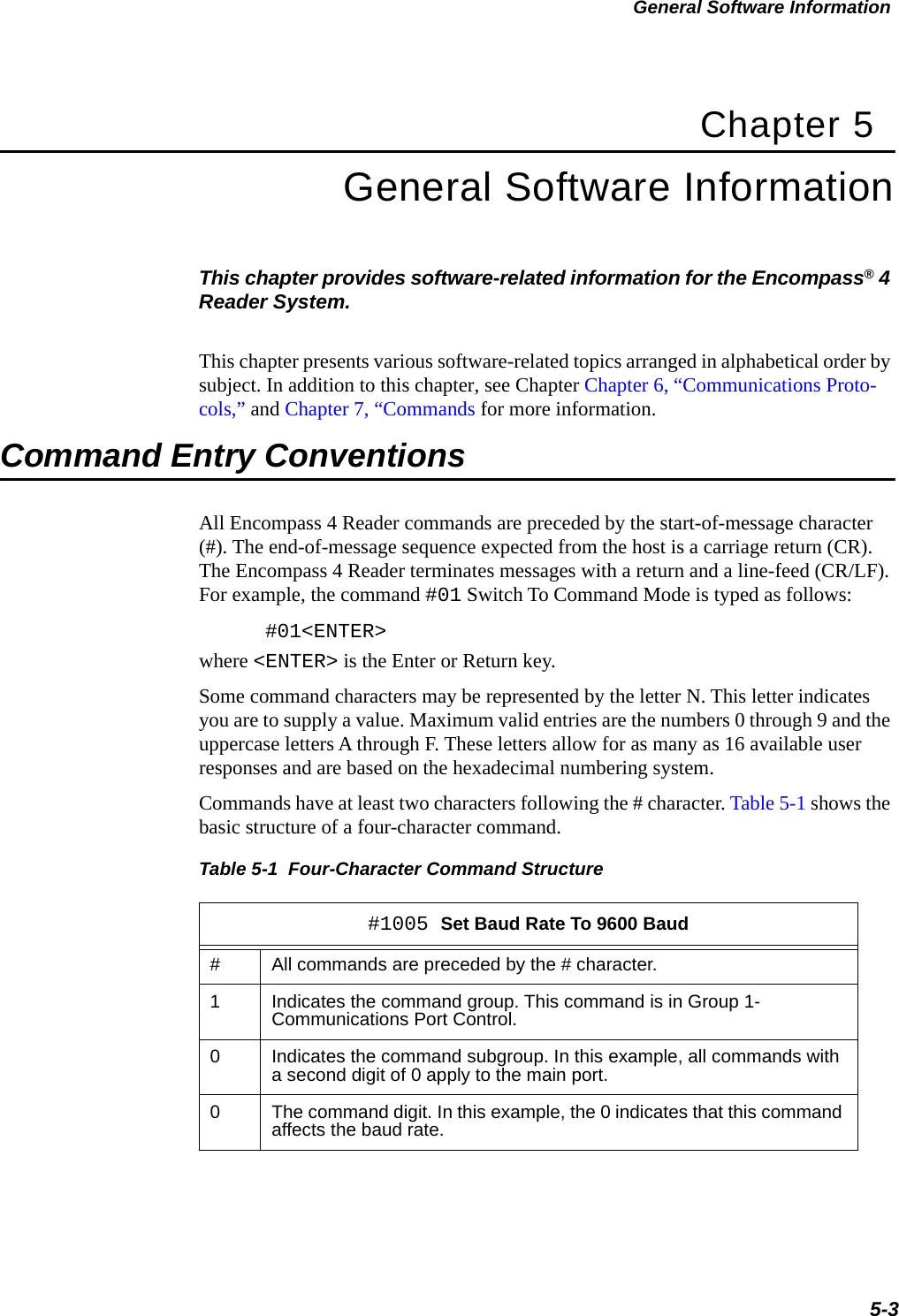 General Software Information5-3Chapter 5General Software InformationThis chapter provides software-related information for the Encompass® 4 Reader System. This chapter presents various software-related topics arranged in alphabetical order by subject. In addition to this chapter, see Chapter Chapter 6, “Communications Proto-cols,” and Chapter 7, “Commands for more information.Command Entry ConventionsAll Encompass 4 Reader commands are preceded by the start-of-message character (#). The end-of-message sequence expected from the host is a carriage return (CR). The Encompass 4 Reader terminates messages with a return and a line-feed (CR/LF). For example, the command #01 Switch To Command Mode is typed as follows:#01&lt;ENTER&gt;where &lt;ENTER&gt; is the Enter or Return key.Some command characters may be represented by the letter N. This letter indicates you are to supply a value. Maximum valid entries are the numbers 0 through 9 and the uppercase letters A through F. These letters allow for as many as 16 available user responses and are based on the hexadecimal numbering system. Commands have at least two characters following the # character. Table 5-1 shows the basic structure of a four-character command.Table 5-1  Four-Character Command Structure #1005 Set Baud Rate To 9600 Baud#All commands are preceded by the # character.1Indicates the command group. This command is in Group 1- Communications Port Control.0Indicates the command subgroup. In this example, all commands with a second digit of 0 apply to the main port.0The command digit. In this example, the 0 indicates that this command affects the baud rate.