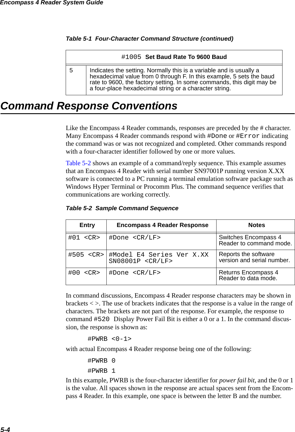 Encompass 4 Reader System Guide5-4Command Response ConventionsLike the Encompass 4 Reader commands, responses are preceded by the # character. Many Encompass 4 Reader commands respond with #Done or #Error indicating the command was or was not recognized and completed. Other commands respond with a four-character identifier followed by one or more values.Table 5-2 shows an example of a command/reply sequence. This example assumes that an Encompass 4 Reader with serial number SN97001P running version X.XX software is connected to a PC running a terminal emulation software package such as Windows Hyper Terminal or Procomm Plus. The command sequence verifies that communications are working correctly.Table 5-2  Sample Command SequenceEntry Encompass 4 Reader Response Notes#01 &lt;CR&gt; #Done &lt;CR/LF&gt; Switches Encompass 4 Reader to command mode.#505 &lt;CR&gt; #Model E4 Series Ver X.XX SN08001P &lt;CR/LF&gt; Reports the software version and serial number.#00 &lt;CR&gt; #Done &lt;CR/LF&gt; Returns Encompass 4 Reader to data mode.In command discussions, Encompass 4 Reader response characters may be shown in brackets &lt; &gt;. The use of brackets indicates that the response is a value in the range of characters. The brackets are not part of the response. For example, the response to command #520 Display Power Fail Bit is either a 0 or a 1. In the command discus-sion, the response is shown as:#PWRB &lt;0-1&gt;with actual Encompass 4 Reader response being one of the following:#PWRB 0#PWRB 1In this example, PWRB is the four-character identifier for power fail bit, and the 0 or 1 is the value. All spaces shown in the response are actual spaces sent from the Encom-pass 4 Reader. In this example, one space is between the letter B and the number. 5Indicates the setting. Normally this is a variable and is usually a hexadecimal value from 0 through F. In this example, 5 sets the baud rate to 9600, the factory setting. In some commands, this digit may be a four-place hexadecimal string or a character string.Table 5-1  Four-Character Command Structure (continued)#1005 Set Baud Rate To 9600 Baud