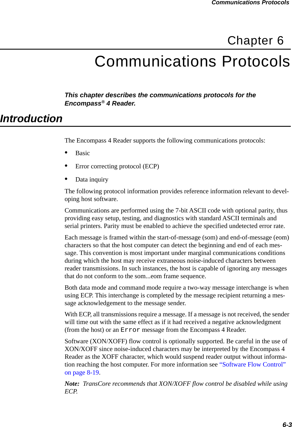 Communications Protocols6-3Chapter 6Communications ProtocolsThis chapter describes the communications protocols for the Encompass® 4 Reader.IntroductionThe Encompass 4 Reader supports the following communications protocols:•Basic•Error correcting protocol (ECP)•Data inquiryThe following protocol information provides reference information relevant to devel-oping host software.Communications are performed using the 7-bit ASCII code with optional parity, thus providing easy setup, testing, and diagnostics with standard ASCII terminals and serial printers. Parity must be enabled to achieve the specified undetected error rate.Each message is framed within the start-of-message (som) and end-of-message (eom) characters so that the host computer can detect the beginning and end of each mes-sage. This convention is most important under marginal communications conditions during which the host may receive extraneous noise-induced characters between reader transmissions. In such instances, the host is capable of ignoring any messages that do not conform to the som...eom frame sequence.Both data mode and command mode require a two-way message interchange is when using ECP. This interchange is completed by the message recipient returning a mes-sage acknowledgement to the message sender.With ECP, all transmissions require a message. If a message is not received, the sender will time out with the same effect as if it had received a negative acknowledgment (from the host) or an Error message from the Encompass 4 Reader.Software (XON/XOFF) flow control is optionally supported. Be careful in the use of XON/XOFF since noise-induced characters may be interpreted by the Encompass 4 Reader as the XOFF character, which would suspend reader output without informa-tion reaching the host computer. For more information see “Software Flow Control” on page 8-19.Note:  TransCore recommends that XON/XOFF flow control be disabled while using ECP.