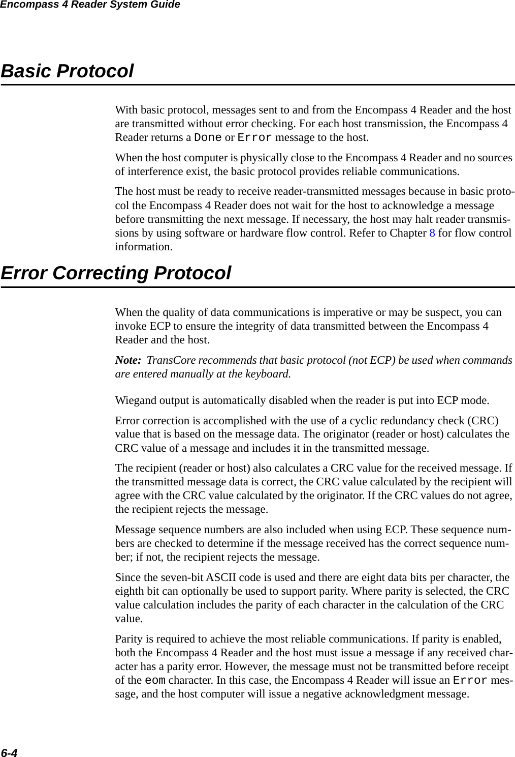 Encompass 4 Reader System Guide6-4Basic ProtocolWith basic protocol, messages sent to and from the Encompass 4 Reader and the host are transmitted without error checking. For each host transmission, the Encompass 4 Reader returns a Done or Error message to the host.When the host computer is physically close to the Encompass 4 Reader and no sources of interference exist, the basic protocol provides reliable communications.The host must be ready to receive reader-transmitted messages because in basic proto-col the Encompass 4 Reader does not wait for the host to acknowledge a message before transmitting the next message. If necessary, the host may halt reader transmis-sions by using software or hardware flow control. Refer to Chapter 8 for flow control information.Error Correcting ProtocolWhen the quality of data communications is imperative or may be suspect, you can invoke ECP to ensure the integrity of data transmitted between the Encompass 4 Reader and the host. Note:  TransCore recommends that basic protocol (not ECP) be used when commands are entered manually at the keyboard.Wiegand output is automatically disabled when the reader is put into ECP mode.Error correction is accomplished with the use of a cyclic redundancy check (CRC) value that is based on the message data. The originator (reader or host) calculates the CRC value of a message and includes it in the transmitted message.The recipient (reader or host) also calculates a CRC value for the received message. If the transmitted message data is correct, the CRC value calculated by the recipient will agree with the CRC value calculated by the originator. If the CRC values do not agree, the recipient rejects the message.Message sequence numbers are also included when using ECP. These sequence num-bers are checked to determine if the message received has the correct sequence num-ber; if not, the recipient rejects the message.Since the seven-bit ASCII code is used and there are eight data bits per character, the eighth bit can optionally be used to support parity. Where parity is selected, the CRC value calculation includes the parity of each character in the calculation of the CRC value.Parity is required to achieve the most reliable communications. If parity is enabled, both the Encompass 4 Reader and the host must issue a message if any received char-acter has a parity error. However, the message must not be transmitted before receipt of the eom character. In this case, the Encompass 4 Reader will issue an Error mes-sage, and the host computer will issue a negative acknowledgment message.