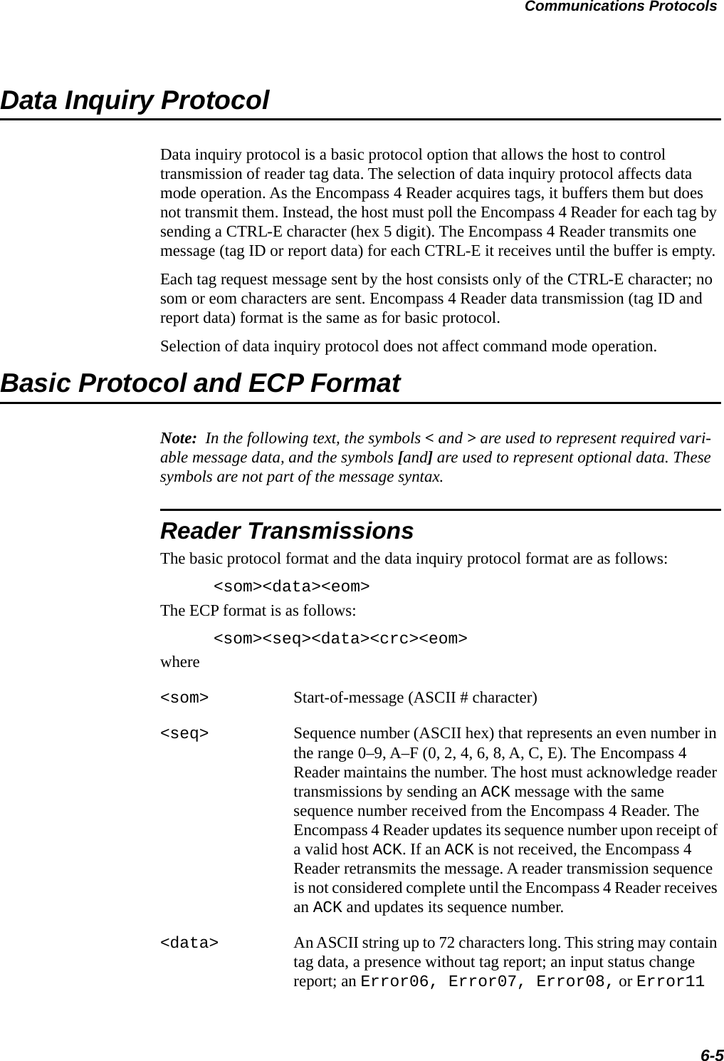 Communications Protocols6-5Data Inquiry ProtocolData inquiry protocol is a basic protocol option that allows the host to control transmission of reader tag data. The selection of data inquiry protocol affects data mode operation. As the Encompass 4 Reader acquires tags, it buffers them but does not transmit them. Instead, the host must poll the Encompass 4 Reader for each tag by sending a CTRL-E character (hex 5 digit). The Encompass 4 Reader transmits one message (tag ID or report data) for each CTRL-E it receives until the buffer is empty.Each tag request message sent by the host consists only of the CTRL-E character; no som or eom characters are sent. Encompass 4 Reader data transmission (tag ID and report data) format is the same as for basic protocol.Selection of data inquiry protocol does not affect command mode operation.Basic Protocol and ECP FormatNote:  In the following text, the symbols &lt; and &gt; are used to represent required vari-able message data, and the symbols [and] are used to represent optional data. These symbols are not part of the message syntax.Reader TransmissionsThe basic protocol format and the data inquiry protocol format are as follows:&lt;som&gt;&lt;data&gt;&lt;eom&gt;The ECP format is as follows:&lt;som&gt;&lt;seq&gt;&lt;data&gt;&lt;crc&gt;&lt;eom&gt;where&lt;som&gt; Start-of-message (ASCII # character)&lt;seq&gt; Sequence number (ASCII hex) that represents an even number in the range 0–9, A–F (0, 2, 4, 6, 8, A, C, E). The Encompass 4 Reader maintains the number. The host must acknowledge reader transmissions by sending an ACK message with the same sequence number received from the Encompass 4 Reader. The Encompass 4 Reader updates its sequence number upon receipt of a valid host ACK. If an ACK is not received, the Encompass 4 Reader retransmits the message. A reader transmission sequence is not considered complete until the Encompass 4 Reader receives an ACK and updates its sequence number.&lt;data&gt; An ASCII string up to 72 characters long. This string may contain tag data, a presence without tag report; an input status change report; an Error06, Error07, Error08, or Error11 