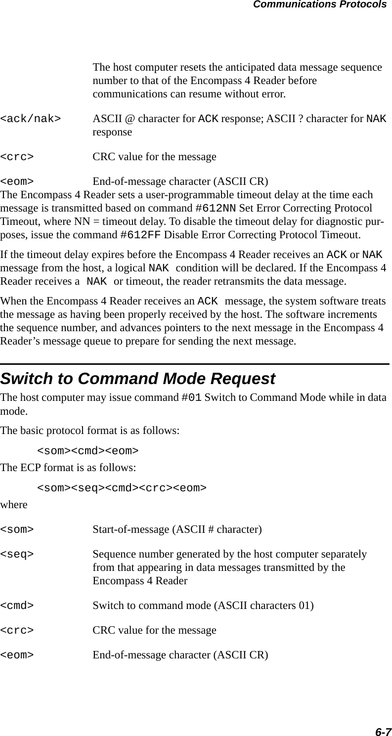 Communications Protocols6-7The host computer resets the anticipated data message sequence number to that of the Encompass 4 Reader before communications can resume without error.&lt;ack/nak&gt; ASCII @ character for ACK response; ASCII ? character for NAK response&lt;crc&gt; CRC value for the message&lt;eom&gt; End-of-message character (ASCII CR)The Encompass 4 Reader sets a user-programmable timeout delay at the time each message is transmitted based on command #612NN Set Error Correcting Protocol Timeout, where NN = timeout delay. To disable the timeout delay for diagnostic pur-poses, issue the command #612FF Disable Error Correcting Protocol Timeout.If the timeout delay expires before the Encompass 4 Reader receives an ACK or NAK message from the host, a logical NAK condition will be declared. If the Encompass 4 Reader receives a NAK or timeout, the reader retransmits the data message.When the Encompass 4 Reader receives an ACK message, the system software treats the message as having been properly received by the host. The software increments the sequence number, and advances pointers to the next message in the Encompass 4 Reader’s message queue to prepare for sending the next message.Switch to Command Mode RequestThe host computer may issue command #01 Switch to Command Mode while in data mode.The basic protocol format is as follows:&lt;som&gt;&lt;cmd&gt;&lt;eom&gt;The ECP format is as follows:&lt;som&gt;&lt;seq&gt;&lt;cmd&gt;&lt;crc&gt;&lt;eom&gt;where&lt;som&gt; Start-of-message (ASCII # character)&lt;seq&gt; Sequence number generated by the host computer separately from that appearing in data messages transmitted by the Encompass 4 Reader &lt;cmd&gt; Switch to command mode (ASCII characters 01)&lt;crc&gt; CRC value for the message&lt;eom&gt; End-of-message character (ASCII CR)
