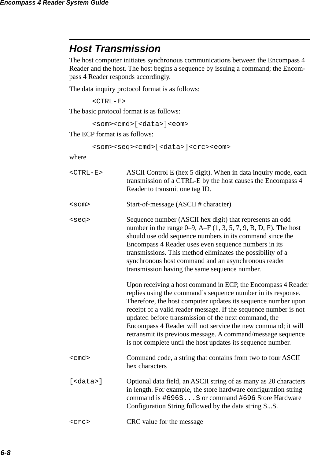 Encompass 4 Reader System Guide6-8Host TransmissionThe host computer initiates synchronous communications between the Encompass 4 Reader and the host. The host begins a sequence by issuing a command; the Encom-pass 4 Reader responds accordingly.The data inquiry protocol format is as follows:&lt;CTRL-E&gt;The basic protocol format is as follows:&lt;som&gt;&lt;cmd&gt;[&lt;data&gt;]&lt;eom&gt;The ECP format is as follows:&lt;som&gt;&lt;seq&gt;&lt;cmd&gt;[&lt;data&gt;]&lt;crc&gt;&lt;eom&gt;where&lt;CTRL-E&gt; ASCII Control E (hex 5 digit). When in data inquiry mode, each transmission of a CTRL-E by the host causes the Encompass 4 Reader to transmit one tag ID.&lt;som&gt; Start-of-message (ASCII # character)&lt;seq&gt; Sequence number (ASCII hex digit) that represents an odd number in the range 0–9, A–F (1, 3, 5, 7, 9, B, D, F). The host should use odd sequence numbers in its command since the Encompass 4 Reader uses even sequence numbers in its transmissions. This method eliminates the possibility of a synchronous host command and an asynchronous reader transmission having the same sequence number.Upon receiving a host command in ECP, the Encompass 4 Reader replies using the command’s sequence number in its response. Therefore, the host computer updates its sequence number upon receipt of a valid reader message. If the sequence number is not updated before transmission of the next command, the Encompass 4 Reader will not service the new command; it will retransmit its previous message. A command/message sequence is not complete until the host updates its sequence number.&lt;cmd&gt; Command code, a string that contains from two to four ASCII hex characters[&lt;data&gt;] Optional data field, an ASCII string of as many as 20 characters in length. For example, the store hardware configuration string command is #696S...S or command #696 Store Hardware Configuration String followed by the data string S...S.&lt;crc&gt; CRC value for the message