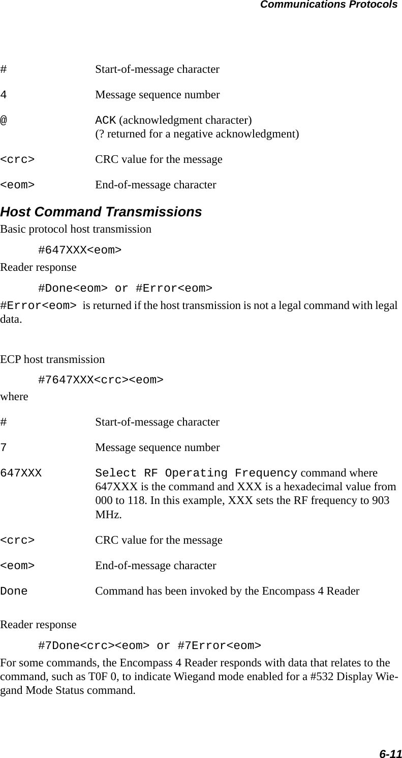 Communications Protocols6-11#Start-of-message character4Message sequence number@ ACK (acknowledgment character)(? returned for a negative acknowledgment)&lt;crc&gt; CRC value for the message&lt;eom&gt; End-of-message characterHost Command TransmissionsBasic protocol host transmission#647XXX&lt;eom&gt;Reader response#Done&lt;eom&gt; or #Error&lt;eom&gt; #Error&lt;eom&gt; is returned if the host transmission is not a legal command with legal data.ECP host transmission#7647XXX&lt;crc&gt;&lt;eom&gt;where#Start-of-message character7Message sequence number647XXX Select RF Operating Frequency command where 647XXX is the command and XXX is a hexadecimal value from 000 to 118. In this example, XXX sets the RF frequency to 903 MHz.&lt;crc&gt; CRC value for the message&lt;eom&gt; End-of-message characterDone Command has been invoked by the Encompass 4 Reader Reader response#7Done&lt;crc&gt;&lt;eom&gt; or #7Error&lt;eom&gt;For some commands, the Encompass 4 Reader responds with data that relates to the command, such as T0F 0, to indicate Wiegand mode enabled for a #532 Display Wie-gand Mode Status command.