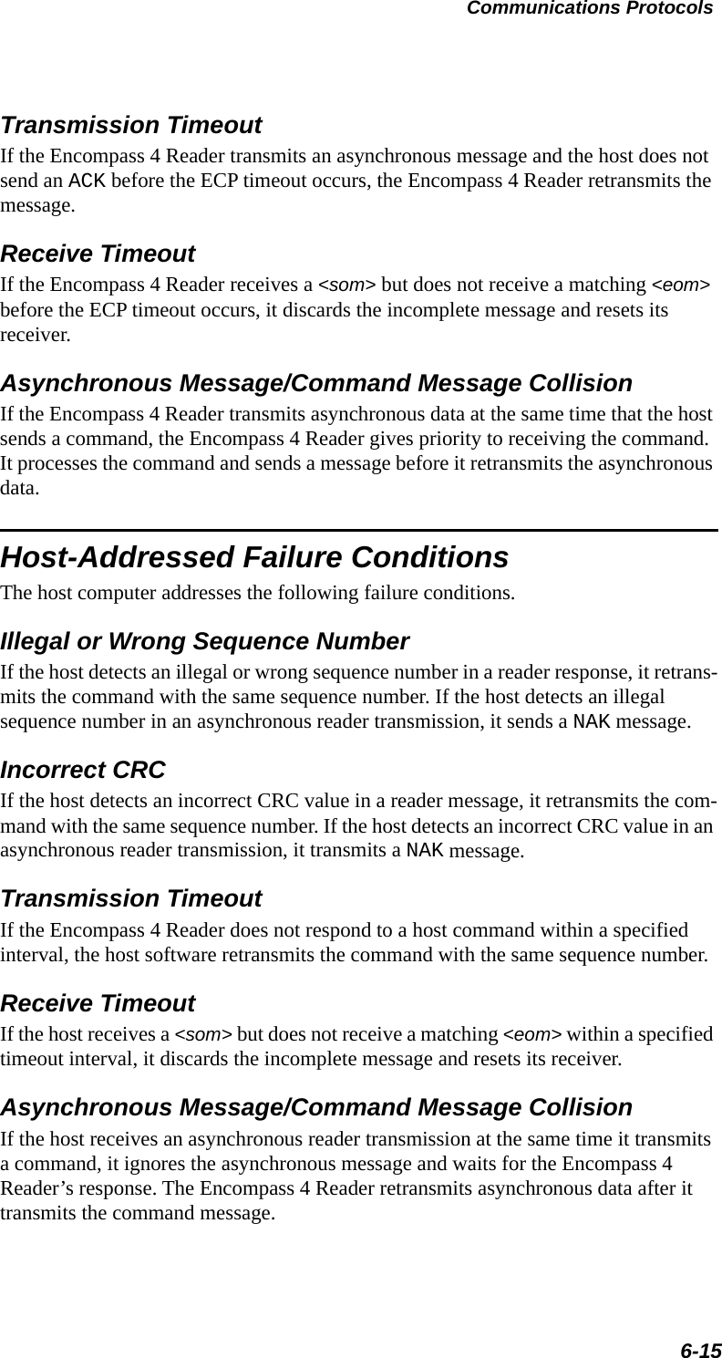 Communications Protocols6-15Transmission TimeoutIf the Encompass 4 Reader transmits an asynchronous message and the host does not send an ACK before the ECP timeout occurs, the Encompass 4 Reader retransmits the message.Receive TimeoutIf the Encompass 4 Reader receives a &lt;som&gt; but does not receive a matching &lt;eom&gt; before the ECP timeout occurs, it discards the incomplete message and resets its receiver.Asynchronous Message/Command Message CollisionIf the Encompass 4 Reader transmits asynchronous data at the same time that the host sends a command, the Encompass 4 Reader gives priority to receiving the command. It processes the command and sends a message before it retransmits the asynchronous data.Host-Addressed Failure ConditionsThe host computer addresses the following failure conditions.Illegal or Wrong Sequence NumberIf the host detects an illegal or wrong sequence number in a reader response, it retrans-mits the command with the same sequence number. If the host detects an illegal sequence number in an asynchronous reader transmission, it sends a NAK message.Incorrect CRCIf the host detects an incorrect CRC value in a reader message, it retransmits the com-mand with the same sequence number. If the host detects an incorrect CRC value in an asynchronous reader transmission, it transmits a NAK message.Transmission TimeoutIf the Encompass 4 Reader does not respond to a host command within a specified interval, the host software retransmits the command with the same sequence number.Receive TimeoutIf the host receives a &lt;som&gt; but does not receive a matching &lt;eom&gt; within a specified timeout interval, it discards the incomplete message and resets its receiver.Asynchronous Message/Command Message CollisionIf the host receives an asynchronous reader transmission at the same time it transmits a command, it ignores the asynchronous message and waits for the Encompass 4 Reader’s response. The Encompass 4 Reader retransmits asynchronous data after it transmits the command message.