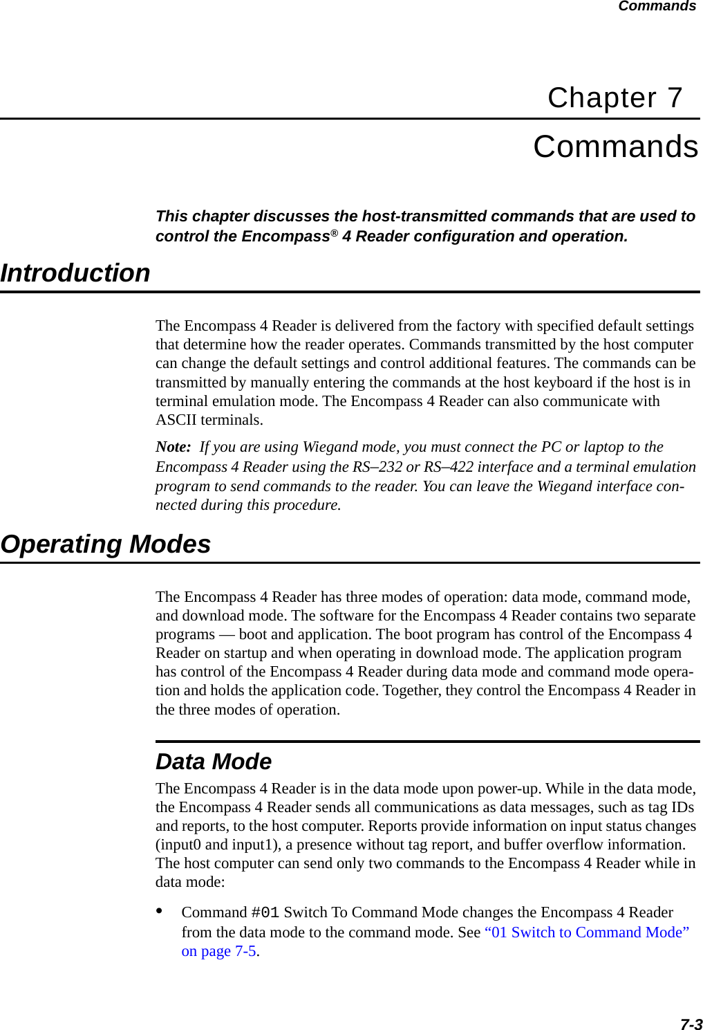 Commands7-3Chapter 7CommandsThis chapter discusses the host-transmitted commands that are used to control the Encompass® 4 Reader configuration and operation.IntroductionThe Encompass 4 Reader is delivered from the factory with specified default settings that determine how the reader operates. Commands transmitted by the host computer can change the default settings and control additional features. The commands can be transmitted by manually entering the commands at the host keyboard if the host is in terminal emulation mode. The Encompass 4 Reader can also communicate with ASCII terminals.Note:  If you are using Wiegand mode, you must connect the PC or laptop to the Encompass 4 Reader using the RS–232 or RS–422 interface and a terminal emulation program to send commands to the reader. You can leave the Wiegand interface con-nected during this procedure. Operating ModesThe Encompass 4 Reader has three modes of operation: data mode, command mode, and download mode. The software for the Encompass 4 Reader contains two separate programs — boot and application. The boot program has control of the Encompass 4 Reader on startup and when operating in download mode. The application program has control of the Encompass 4 Reader during data mode and command mode opera-tion and holds the application code. Together, they control the Encompass 4 Reader in the three modes of operation.Data ModeThe Encompass 4 Reader is in the data mode upon power-up. While in the data mode, the Encompass 4 Reader sends all communications as data messages, such as tag IDs and reports, to the host computer. Reports provide information on input status changes (input0 and input1), a presence without tag report, and buffer overflow information. The host computer can send only two commands to the Encompass 4 Reader while in data mode: •Command #01 Switch To Command Mode changes the Encompass 4 Reader from the data mode to the command mode. See “01 Switch to Command Mode” on page 7-5.