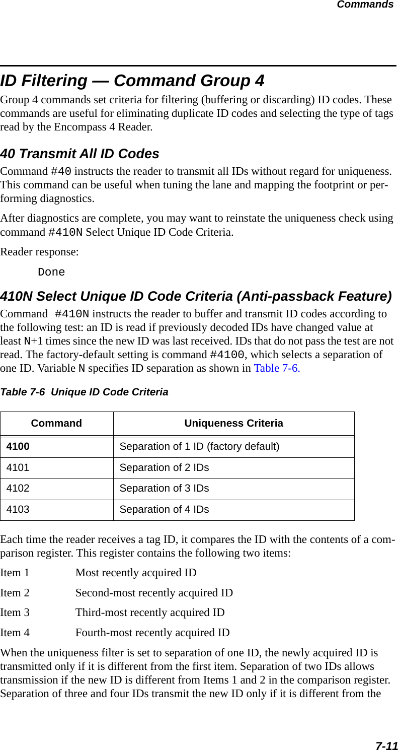 Commands7-11ID Filtering — Command Group 4Group 4 commands set criteria for filtering (buffering or discarding) ID codes. These commands are useful for eliminating duplicate ID codes and selecting the type of tags read by the Encompass 4 Reader. 40 Transmit All ID CodesCommand #40 instructs the reader to transmit all IDs without regard for uniqueness. This command can be useful when tuning the lane and mapping the footprint or per-forming diagnostics.After diagnostics are complete, you may want to reinstate the uniqueness check using command #410N Select Unique ID Code Criteria.Reader response:Done410N Select Unique ID Code Criteria (Anti-passback Feature)Command #410N instructs the reader to buffer and transmit ID codes according to the following test: an ID is read if previously decoded IDs have changed value at least N+1 times since the new ID was last received. IDs that do not pass the test are not read. The factory-default setting is command #4100, which selects a separation of one ID. Variable N specifies ID separation as shown in Table 7-6.Table 7-6  Unique ID Code Criteria Command Uniqueness Criteria4100 Separation of 1 ID (factory default)4101 Separation of 2 IDs4102 Separation of 3 IDs4103 Separation of 4 IDsEach time the reader receives a tag ID, it compares the ID with the contents of a com-parison register. This register contains the following two items:Item 1 Most recently acquired IDItem 2 Second-most recently acquired IDItem 3 Third-most recently acquired IDItem 4 Fourth-most recently acquired IDWhen the uniqueness filter is set to separation of one ID, the newly acquired ID is transmitted only if it is different from the first item. Separation of two IDs allows transmission if the new ID is different from Items 1 and 2 in the comparison register. Separation of three and four IDs transmit the new ID only if it is different from the 