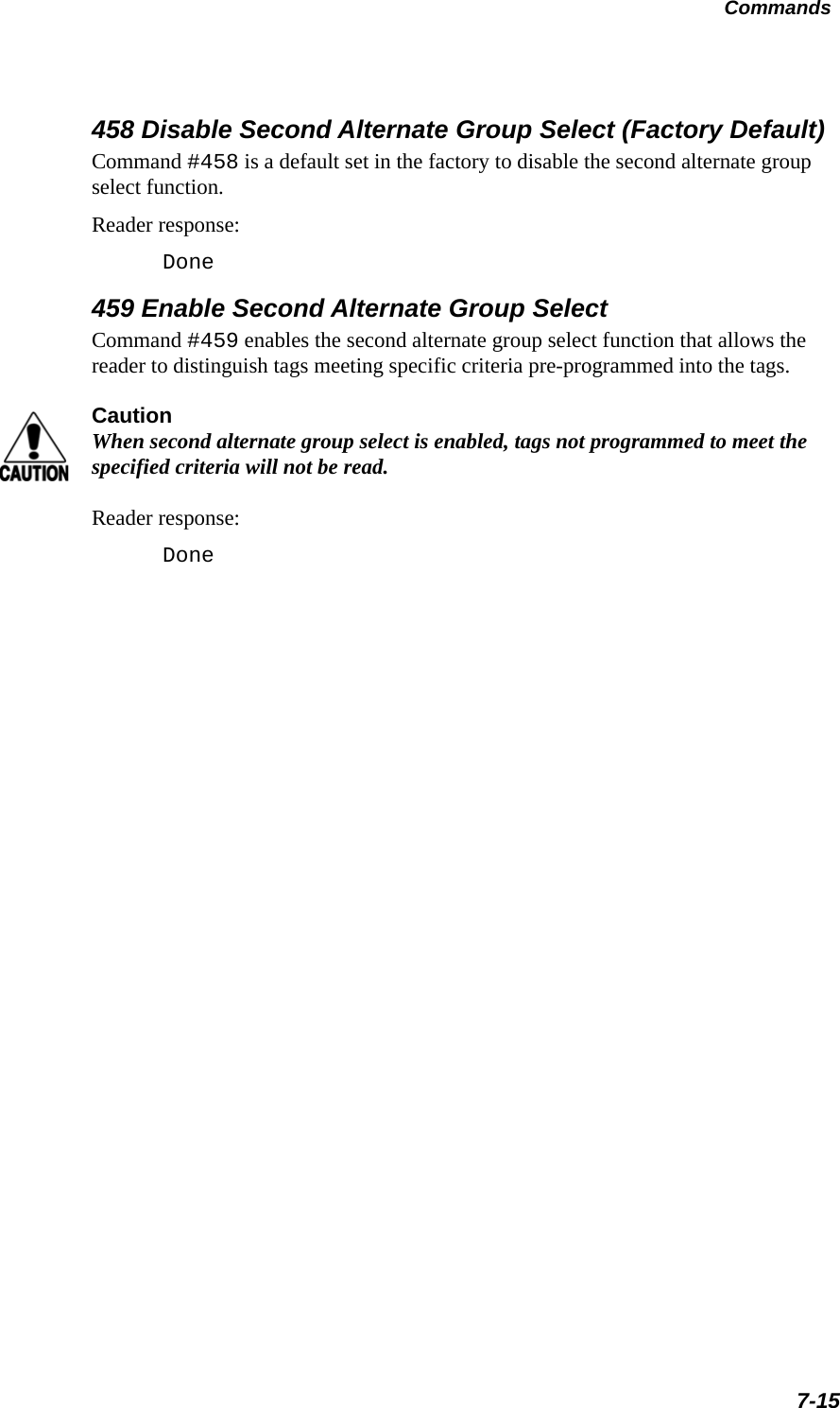 Commands7-15458 Disable Second Alternate Group Select (Factory Default)Command #458 is a default set in the factory to disable the second alternate group select function.Reader response:Done459 Enable Second Alternate Group SelectCommand #459 enables the second alternate group select function that allows the reader to distinguish tags meeting specific criteria pre-programmed into the tags. CautionWhen second alternate group select is enabled, tags not programmed to meet the specified criteria will not be read.Reader response:Done 