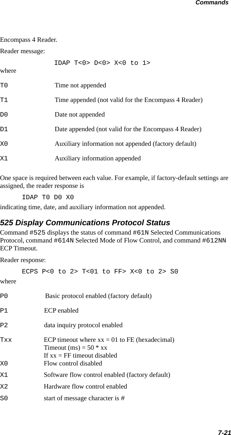 Commands7-21Encompass 4 Reader. Reader message:IDAP T&lt;0&gt; D&lt;0&gt; X&lt;0 to 1&gt;whereT0 Time not appendedT1 Time appended (not valid for the Encompass 4 Reader)D0 Date not appendedD1 Date appended (not valid for the Encompass 4 Reader)X0 Auxiliary information not appended (factory default)X1 Auxiliary information appendedOne space is required between each value. For example, if factory-default settings are assigned, the reader response isIDAP T0 D0 X0indicating time, date, and auxiliary information not appended.525 Display Communications Protocol StatusCommand #525 displays the status of command #61N Selected Communications Protocol, command #614N Selected Mode of Flow Control, and command #612NN ECP Timeout.Reader response:ECPS P&lt;0 to 2&gt; T&lt;01 to FF&gt; X&lt;0 to 2&gt; S0whereP0 Basic protocol enabled (factory default)P1 ECP enabledP2 data inquiry protocol enabledTxx ECP timeout where xx = 01 to FE (hexadecimal)Timeout (ms) = 50 * xxIf xx = FF timeout disabledX0 Flow control disabledX1 Software flow control enabled (factory default)X2 Hardware flow control enabledS0 start of message character is #
