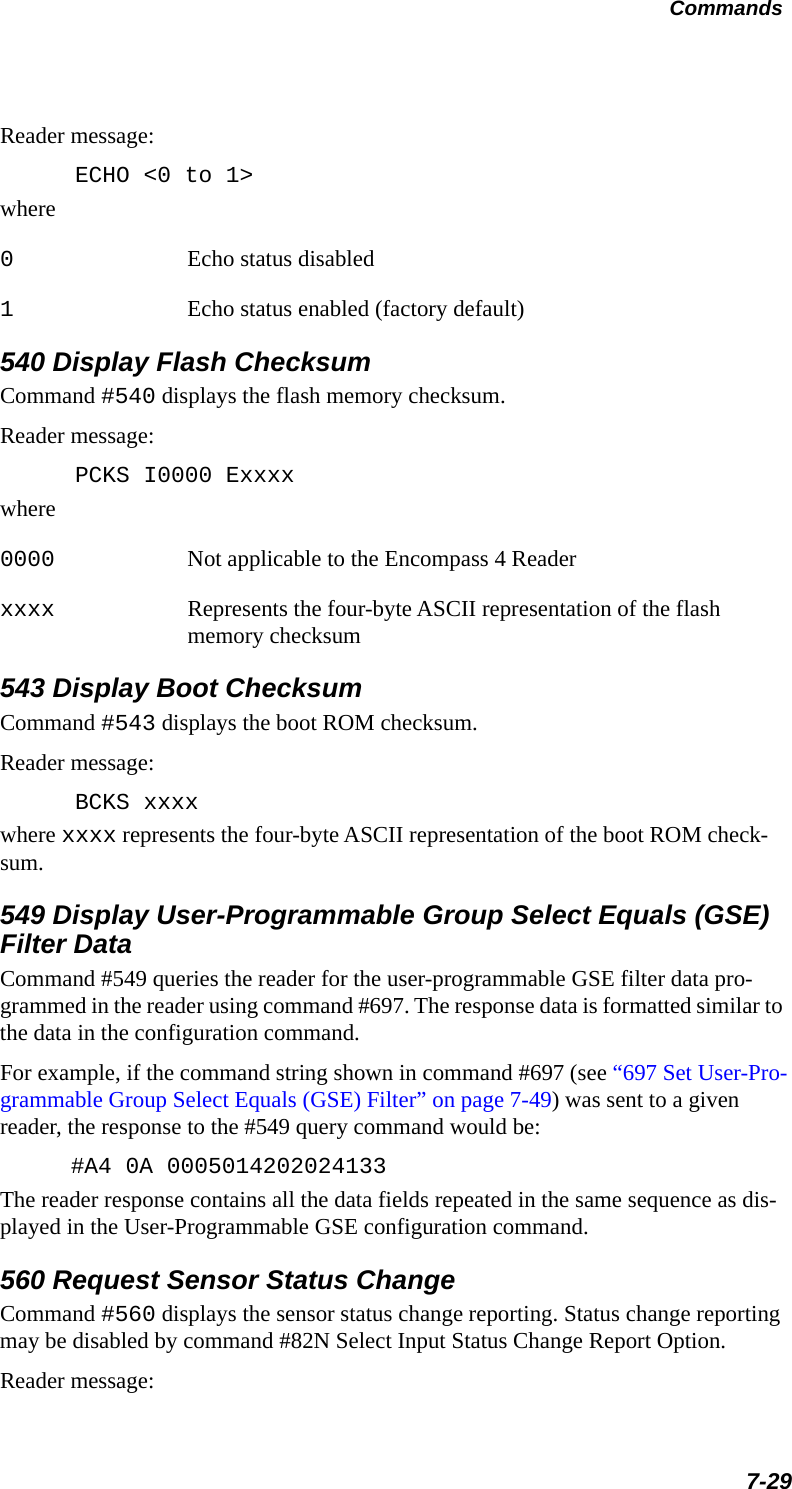 Commands7-29Reader message:ECHO &lt;0 to 1&gt;where0Echo status disabled1Echo status enabled (factory default)540 Display Flash ChecksumCommand #540 displays the flash memory checksum.Reader message:PCKS I0000 Exxxxwhere0000 Not applicable to the Encompass 4 Reader xxxx Represents the four-byte ASCII representation of the flash memory checksum543 Display Boot Checksum Command #543 displays the boot ROM checksum.Reader message:BCKS xxxxwhere xxxx represents the four-byte ASCII representation of the boot ROM check-sum.549 Display User-Programmable Group Select Equals (GSE) Filter DataCommand #549 queries the reader for the user-programmable GSE filter data pro-grammed in the reader using command #697. The response data is formatted similar to the data in the configuration command.For example, if the command string shown in command #697 (see “697 Set User-Pro-grammable Group Select Equals (GSE) Filter” on page 7-49) was sent to a given reader, the response to the #549 query command would be:#A4 0A 0005014202024133The reader response contains all the data fields repeated in the same sequence as dis-played in the User-Programmable GSE configuration command.560 Request Sensor Status ChangeCommand #560 displays the sensor status change reporting. Status change reporting may be disabled by command #82N Select Input Status Change Report Option.Reader message: