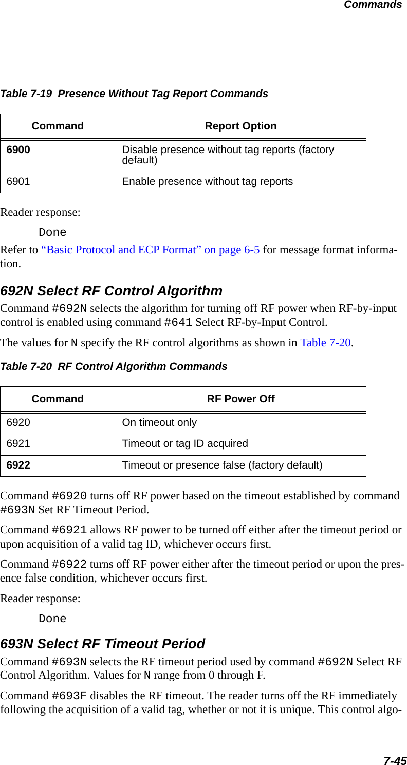 Table 7-19  Presence Without Tag Report Commands Command Report Option6900 Disable presence without tag reports (factory default)6901 Enable presence without tag reportsCommands7-45Reader response:DoneRefer to “Basic Protocol and ECP Format” on page 6-5 for message format informa-tion.692N Select RF Control AlgorithmCommand #692N selects the algorithm for turning off RF power when RF-by-input control is enabled using command #641 Select RF-by-Input Control. The values for N specify the RF control algorithms as shown in Table 7-20.Table 7-20  RF Control Algorithm CommandsCommand RF Power Off6920 On timeout only 6921 Timeout or tag ID acquired6922 Timeout or presence false (factory default)Command #6920 turns off RF power based on the timeout established by command #693N Set RF Timeout Period.Command #6921 allows RF power to be turned off either after the timeout period or upon acquisition of a valid tag ID, whichever occurs first.Command #6922 turns off RF power either after the timeout period or upon the pres-ence false condition, whichever occurs first.Reader response:Done693N Select RF Timeout PeriodCommand #693N selects the RF timeout period used by command #692N Select RF Control Algorithm. Values for N range from 0 through F.Command #693F disables the RF timeout. The reader turns off the RF immediately following the acquisition of a valid tag, whether or not it is unique. This control algo-