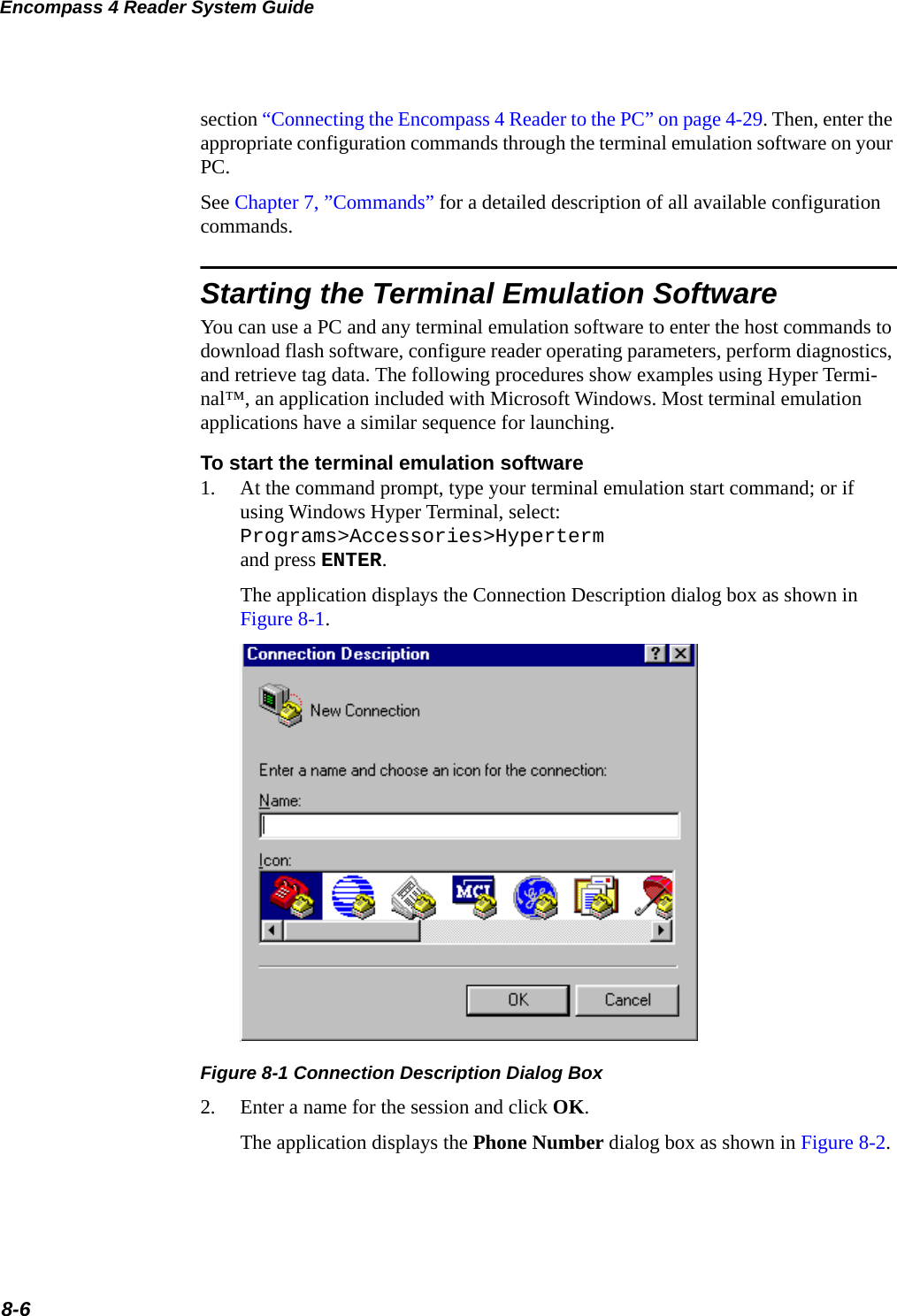 Encompass 4 Reader System Guide8-6section “Connecting the Encompass 4 Reader to the PC” on page 4-29. Then, enter the appropriate configuration commands through the terminal emulation software on your PC. See Chapter 7, ”Commands” for a detailed description of all available configuration commands.Starting the Terminal Emulation SoftwareYou can use a PC and any terminal emulation software to enter the host commands to download flash software, configure reader operating parameters, perform diagnostics, and retrieve tag data. The following procedures show examples using Hyper Termi-nal™, an application included with Microsoft Windows. Most terminal emulation applications have a similar sequence for launching.To start the terminal emulation software1. At the command prompt, type your terminal emulation start command; or if using Windows Hyper Terminal, select: Programs&gt;Accessories&gt;Hypertermand press ENTER.The application displays the Connection Description dialog box as shown in Figure 8-1.Figure 8-1 Connection Description Dialog Box2. Enter a name for the session and click OK.The application displays the Phone Number dialog box as shown in Figure 8-2.
