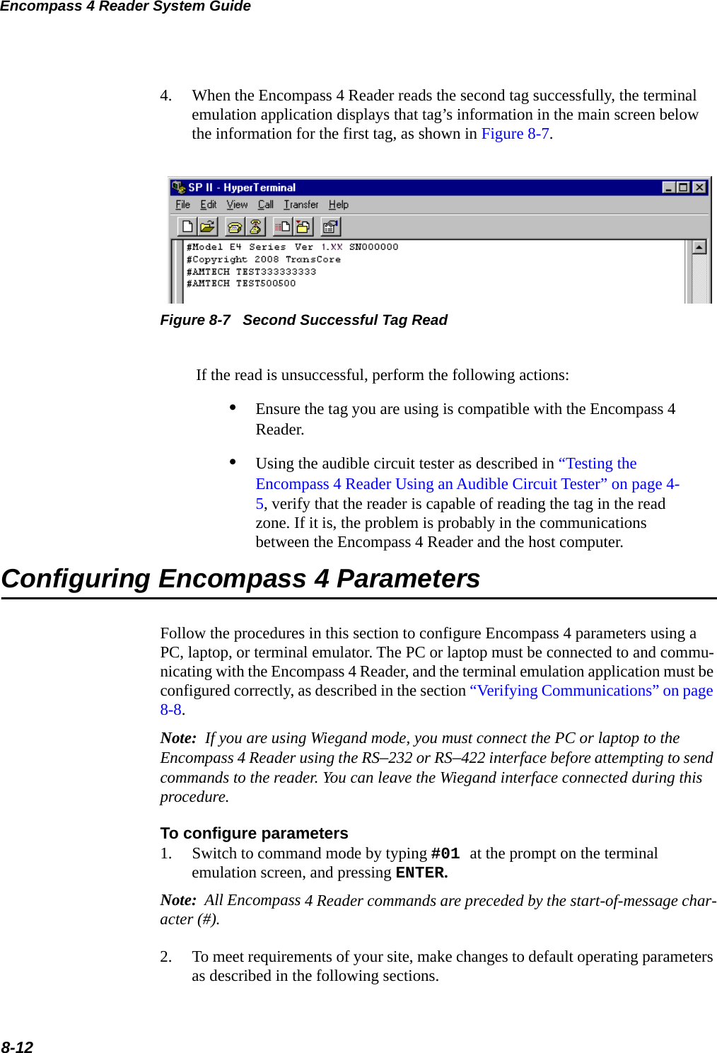 Encompass 4 Reader System Guide8-124. When the Encompass 4 Reader reads the second tag successfully, the terminal emulation application displays that tag’s information in the main screen below the information for the first tag, as shown in Figure 8-7. Figure 8-7   Second Successful Tag Read If the read is unsuccessful, perform the following actions:•Ensure the tag you are using is compatible with the Encompass 4 Reader.•Using the audible circuit tester as described in “Testing the Encompass 4 Reader Using an Audible Circuit Tester” on page 4-5, verify that the reader is capable of reading the tag in the read zone. If it is, the problem is probably in the communications between the Encompass 4 Reader and the host computer. Configuring Encompass 4 ParametersFollow the procedures in this section to configure Encompass 4 parameters using a PC, laptop, or terminal emulator. The PC or laptop must be connected to and commu-nicating with the Encompass 4 Reader, and the terminal emulation application must be configured correctly, as described in the section “Verifying Communications” on page 8-8.Note:  If you are using Wiegand mode, you must connect the PC or laptop to the Encompass 4 Reader using the RS–232 or RS–422 interface before attempting to send commands to the reader. You can leave the Wiegand interface connected during this procedure. To configure parameters1. Switch to command mode by typing #01 at the prompt on the terminal emulation screen, and pressing ENTER. Note:  All Encompass 4 Reader commands are preceded by the start-of-message char-acter (#).2. To meet requirements of your site, make changes to default operating parameters as described in the following sections.
